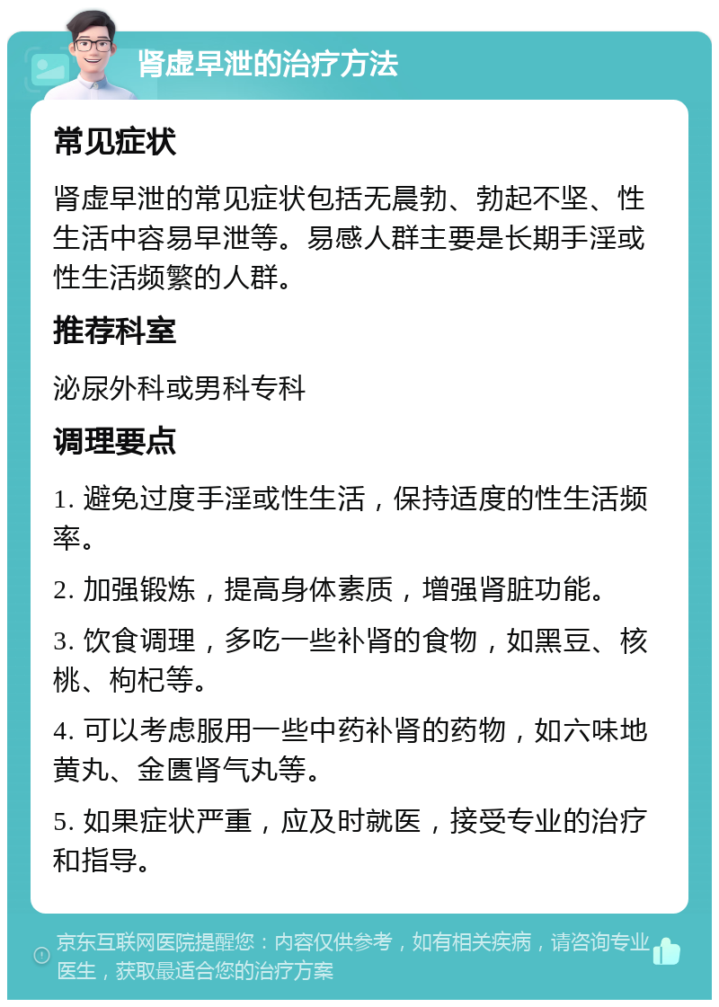 肾虚早泄的治疗方法 常见症状 肾虚早泄的常见症状包括无晨勃、勃起不坚、性生活中容易早泄等。易感人群主要是长期手淫或性生活频繁的人群。 推荐科室 泌尿外科或男科专科 调理要点 1. 避免过度手淫或性生活，保持适度的性生活频率。 2. 加强锻炼，提高身体素质，增强肾脏功能。 3. 饮食调理，多吃一些补肾的食物，如黑豆、核桃、枸杞等。 4. 可以考虑服用一些中药补肾的药物，如六味地黄丸、金匮肾气丸等。 5. 如果症状严重，应及时就医，接受专业的治疗和指导。