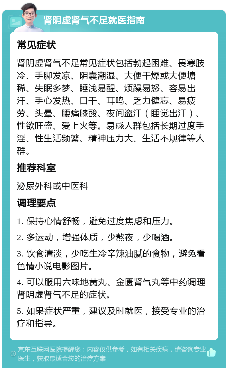 肾阴虚肾气不足就医指南 常见症状 肾阴虚肾气不足常见症状包括勃起困难、畏寒肢冷、手脚发凉、阴囊潮湿、大便干燥或大便塘稀、失眠多梦、睡浅易醒、烦躁易怒、容易出汗、手心发热、口干、耳鸣、乏力健忘、易疲劳、头晕、腰痛膝酸、夜间盗汗（睡觉出汗）、性欲旺盛、爱上火等。易感人群包括长期过度手淫、性生活频繁、精神压力大、生活不规律等人群。 推荐科室 泌尿外科或中医科 调理要点 1. 保持心情舒畅，避免过度焦虑和压力。 2. 多运动，增强体质，少熬夜，少喝酒。 3. 饮食清淡，少吃生冷辛辣油腻的食物，避免看色情小说电影图片。 4. 可以服用六味地黄丸、金匮肾气丸等中药调理肾阴虚肾气不足的症状。 5. 如果症状严重，建议及时就医，接受专业的治疗和指导。