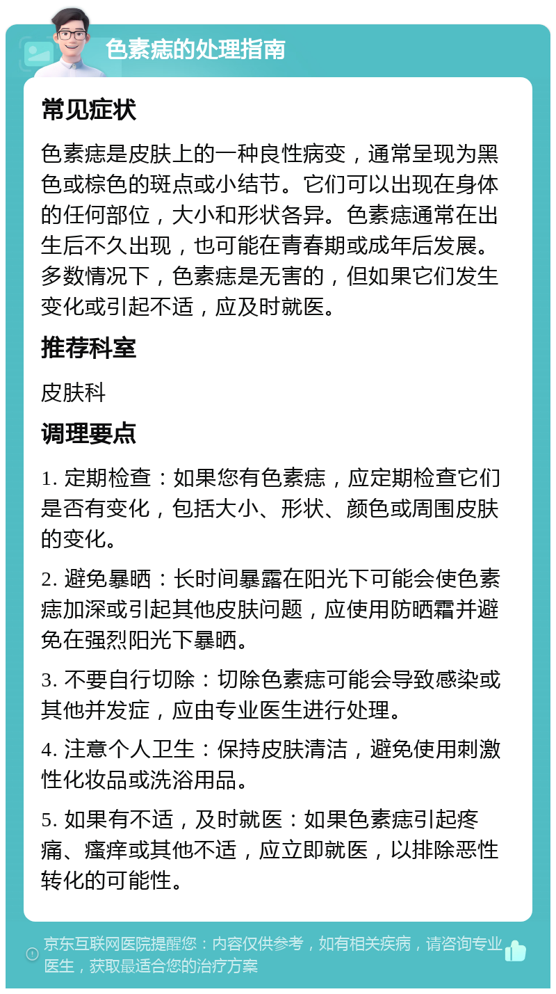 色素痣的处理指南 常见症状 色素痣是皮肤上的一种良性病变，通常呈现为黑色或棕色的斑点或小结节。它们可以出现在身体的任何部位，大小和形状各异。色素痣通常在出生后不久出现，也可能在青春期或成年后发展。多数情况下，色素痣是无害的，但如果它们发生变化或引起不适，应及时就医。 推荐科室 皮肤科 调理要点 1. 定期检查：如果您有色素痣，应定期检查它们是否有变化，包括大小、形状、颜色或周围皮肤的变化。 2. 避免暴晒：长时间暴露在阳光下可能会使色素痣加深或引起其他皮肤问题，应使用防晒霜并避免在强烈阳光下暴晒。 3. 不要自行切除：切除色素痣可能会导致感染或其他并发症，应由专业医生进行处理。 4. 注意个人卫生：保持皮肤清洁，避免使用刺激性化妆品或洗浴用品。 5. 如果有不适，及时就医：如果色素痣引起疼痛、瘙痒或其他不适，应立即就医，以排除恶性转化的可能性。