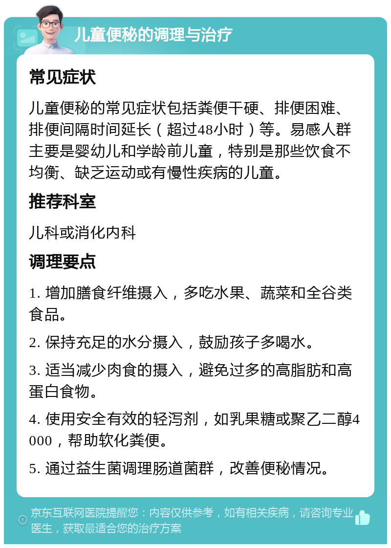 儿童便秘的调理与治疗 常见症状 儿童便秘的常见症状包括粪便干硬、排便困难、排便间隔时间延长（超过48小时）等。易感人群主要是婴幼儿和学龄前儿童，特别是那些饮食不均衡、缺乏运动或有慢性疾病的儿童。 推荐科室 儿科或消化内科 调理要点 1. 增加膳食纤维摄入，多吃水果、蔬菜和全谷类食品。 2. 保持充足的水分摄入，鼓励孩子多喝水。 3. 适当减少肉食的摄入，避免过多的高脂肪和高蛋白食物。 4. 使用安全有效的轻泻剂，如乳果糖或聚乙二醇4000，帮助软化粪便。 5. 通过益生菌调理肠道菌群，改善便秘情况。