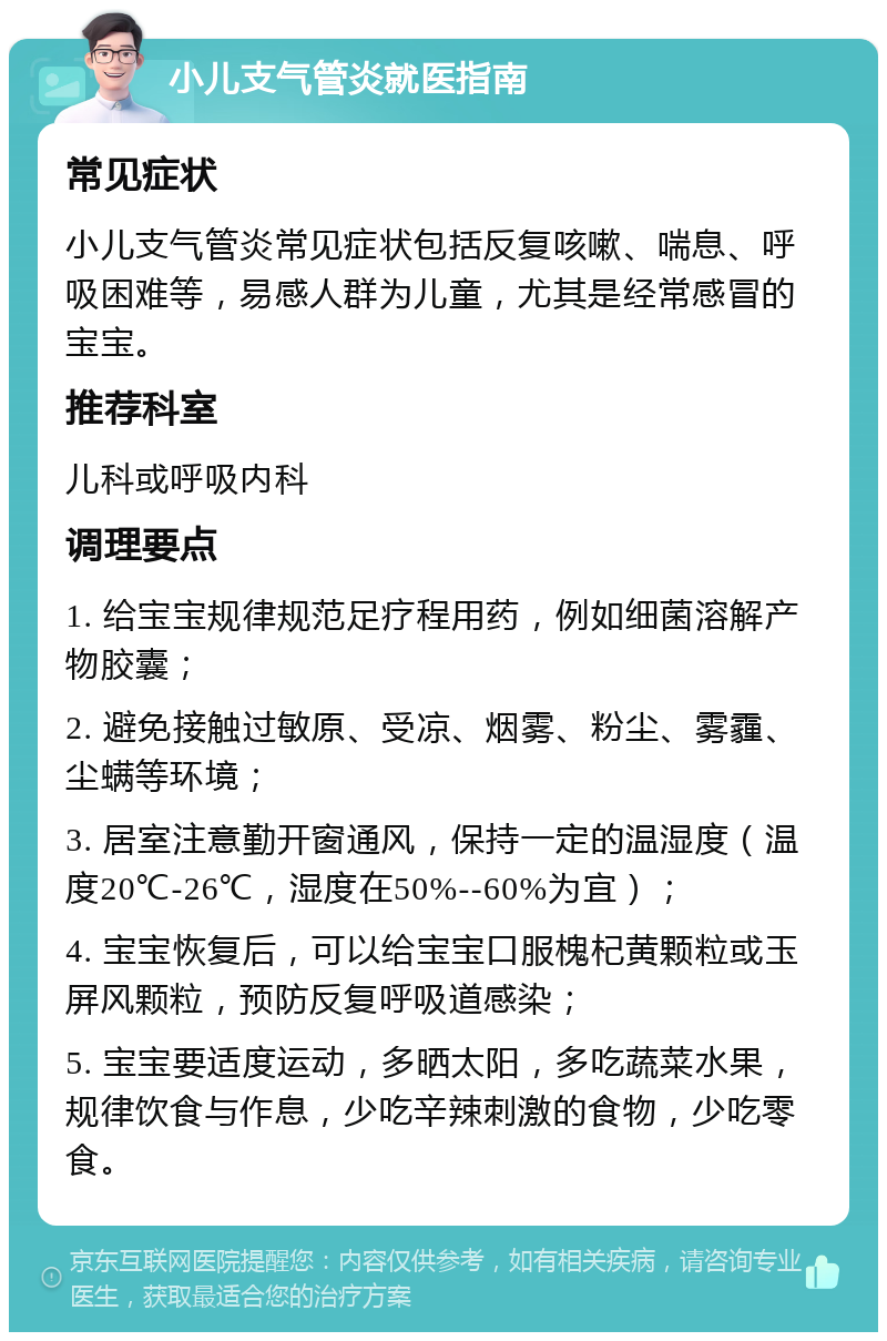 小儿支气管炎就医指南 常见症状 小儿支气管炎常见症状包括反复咳嗽、喘息、呼吸困难等，易感人群为儿童，尤其是经常感冒的宝宝。 推荐科室 儿科或呼吸内科 调理要点 1. 给宝宝规律规范足疗程用药，例如细菌溶解产物胶囊； 2. 避免接触过敏原、受凉、烟雾、粉尘、雾霾、尘螨等环境； 3. 居室注意勤开窗通风，保持一定的温湿度（温度20℃-26℃，湿度在50%--60%为宜）； 4. 宝宝恢复后，可以给宝宝口服槐杞黄颗粒或玉屏风颗粒，预防反复呼吸道感染； 5. 宝宝要适度运动，多晒太阳，多吃蔬菜水果，规律饮食与作息，少吃辛辣刺激的食物，少吃零食。