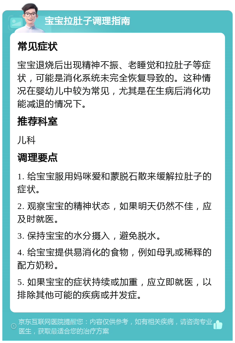 宝宝拉肚子调理指南 常见症状 宝宝退烧后出现精神不振、老睡觉和拉肚子等症状，可能是消化系统未完全恢复导致的。这种情况在婴幼儿中较为常见，尤其是在生病后消化功能减退的情况下。 推荐科室 儿科 调理要点 1. 给宝宝服用妈咪爱和蒙脱石散来缓解拉肚子的症状。 2. 观察宝宝的精神状态，如果明天仍然不佳，应及时就医。 3. 保持宝宝的水分摄入，避免脱水。 4. 给宝宝提供易消化的食物，例如母乳或稀释的配方奶粉。 5. 如果宝宝的症状持续或加重，应立即就医，以排除其他可能的疾病或并发症。