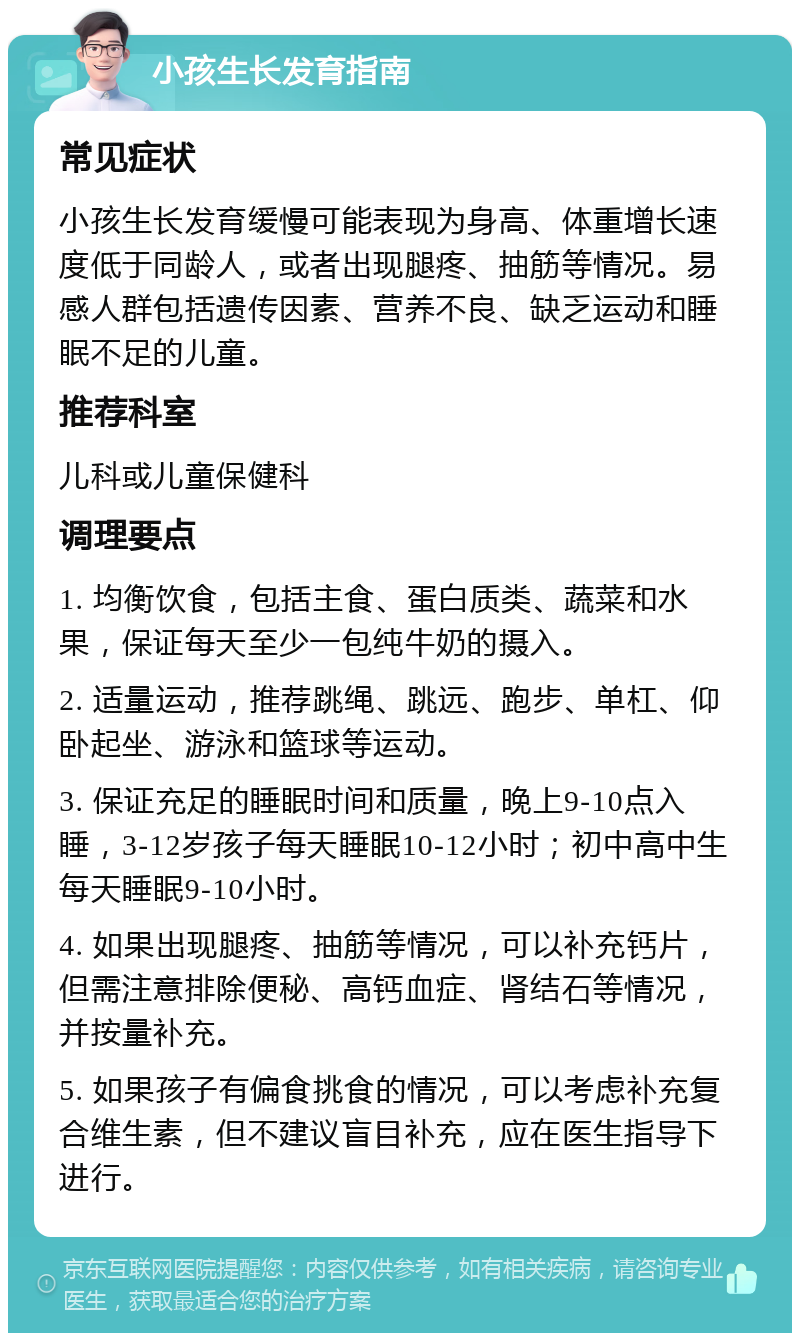 小孩生长发育指南 常见症状 小孩生长发育缓慢可能表现为身高、体重增长速度低于同龄人，或者出现腿疼、抽筋等情况。易感人群包括遗传因素、营养不良、缺乏运动和睡眠不足的儿童。 推荐科室 儿科或儿童保健科 调理要点 1. 均衡饮食，包括主食、蛋白质类、蔬菜和水果，保证每天至少一包纯牛奶的摄入。 2. 适量运动，推荐跳绳、跳远、跑步、单杠、仰卧起坐、游泳和篮球等运动。 3. 保证充足的睡眠时间和质量，晚上9-10点入睡，3-12岁孩子每天睡眠10-12小时；初中高中生每天睡眠9-10小时。 4. 如果出现腿疼、抽筋等情况，可以补充钙片，但需注意排除便秘、高钙血症、肾结石等情况，并按量补充。 5. 如果孩子有偏食挑食的情况，可以考虑补充复合维生素，但不建议盲目补充，应在医生指导下进行。