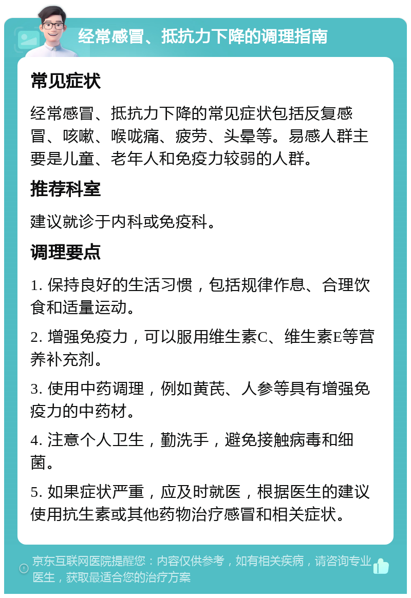 经常感冒、抵抗力下降的调理指南 常见症状 经常感冒、抵抗力下降的常见症状包括反复感冒、咳嗽、喉咙痛、疲劳、头晕等。易感人群主要是儿童、老年人和免疫力较弱的人群。 推荐科室 建议就诊于内科或免疫科。 调理要点 1. 保持良好的生活习惯，包括规律作息、合理饮食和适量运动。 2. 增强免疫力，可以服用维生素C、维生素E等营养补充剂。 3. 使用中药调理，例如黄芪、人参等具有增强免疫力的中药材。 4. 注意个人卫生，勤洗手，避免接触病毒和细菌。 5. 如果症状严重，应及时就医，根据医生的建议使用抗生素或其他药物治疗感冒和相关症状。