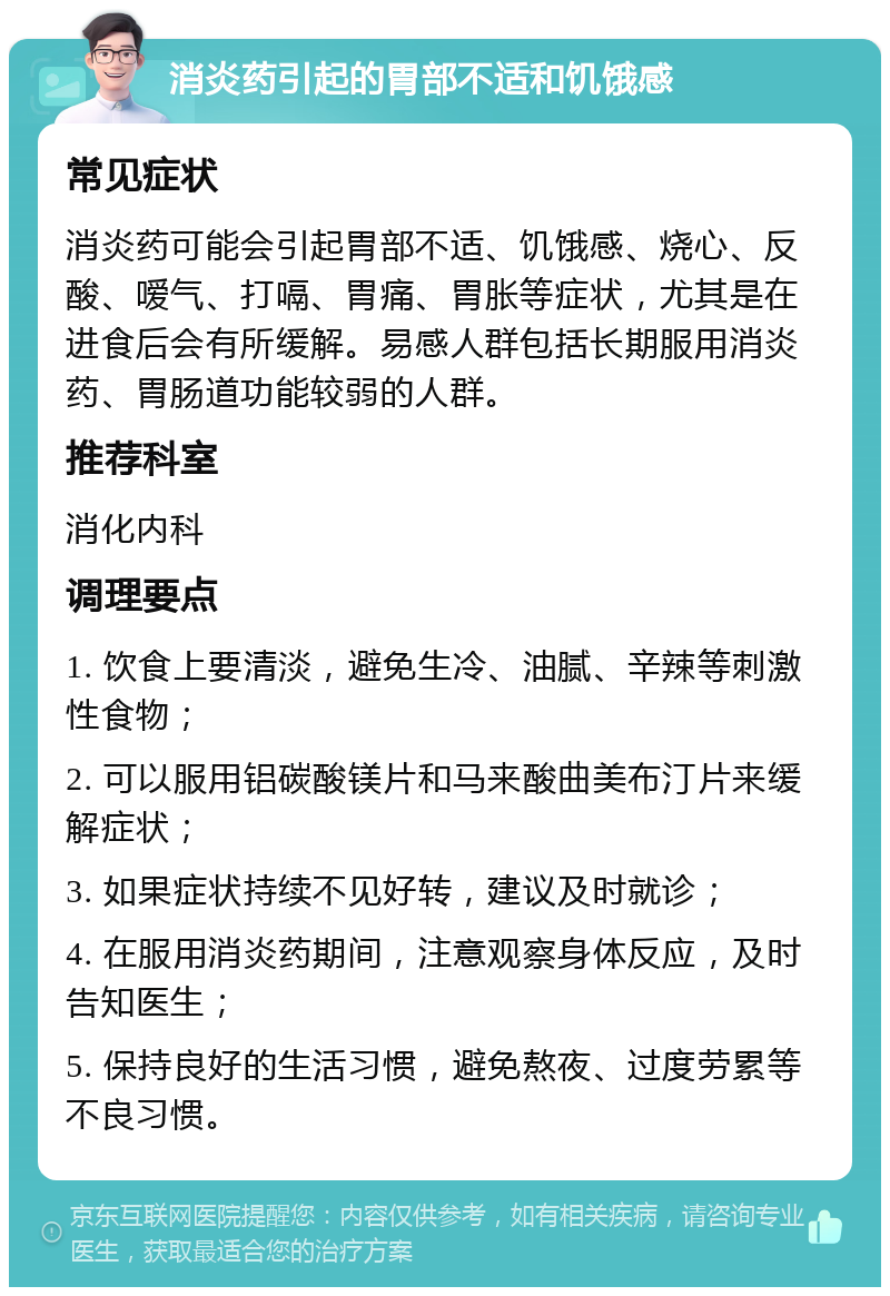 消炎药引起的胃部不适和饥饿感 常见症状 消炎药可能会引起胃部不适、饥饿感、烧心、反酸、嗳气、打嗝、胃痛、胃胀等症状，尤其是在进食后会有所缓解。易感人群包括长期服用消炎药、胃肠道功能较弱的人群。 推荐科室 消化内科 调理要点 1. 饮食上要清淡，避免生冷、油腻、辛辣等刺激性食物； 2. 可以服用铝碳酸镁片和马来酸曲美布汀片来缓解症状； 3. 如果症状持续不见好转，建议及时就诊； 4. 在服用消炎药期间，注意观察身体反应，及时告知医生； 5. 保持良好的生活习惯，避免熬夜、过度劳累等不良习惯。