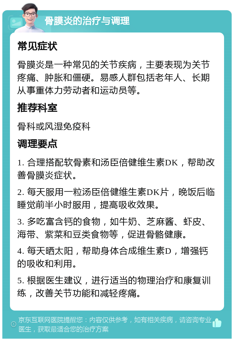 骨膜炎的治疗与调理 常见症状 骨膜炎是一种常见的关节疾病，主要表现为关节疼痛、肿胀和僵硬。易感人群包括老年人、长期从事重体力劳动者和运动员等。 推荐科室 骨科或风湿免疫科 调理要点 1. 合理搭配软骨素和汤臣倍健维生素DK，帮助改善骨膜炎症状。 2. 每天服用一粒汤臣倍健维生素DK片，晚饭后临睡觉前半小时服用，提高吸收效果。 3. 多吃富含钙的食物，如牛奶、芝麻酱、虾皮、海带、紫菜和豆类食物等，促进骨骼健康。 4. 每天晒太阳，帮助身体合成维生素D，增强钙的吸收和利用。 5. 根据医生建议，进行适当的物理治疗和康复训练，改善关节功能和减轻疼痛。