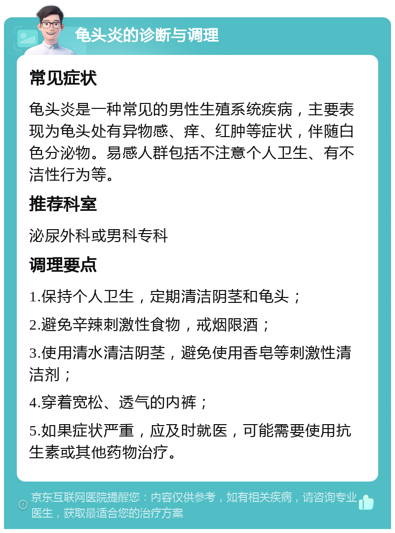 龟头炎的诊断与调理 常见症状 龟头炎是一种常见的男性生殖系统疾病，主要表现为龟头处有异物感、痒、红肿等症状，伴随白色分泌物。易感人群包括不注意个人卫生、有不洁性行为等。 推荐科室 泌尿外科或男科专科 调理要点 1.保持个人卫生，定期清洁阴茎和龟头； 2.避免辛辣刺激性食物，戒烟限酒； 3.使用清水清洁阴茎，避免使用香皂等刺激性清洁剂； 4.穿着宽松、透气的内裤； 5.如果症状严重，应及时就医，可能需要使用抗生素或其他药物治疗。