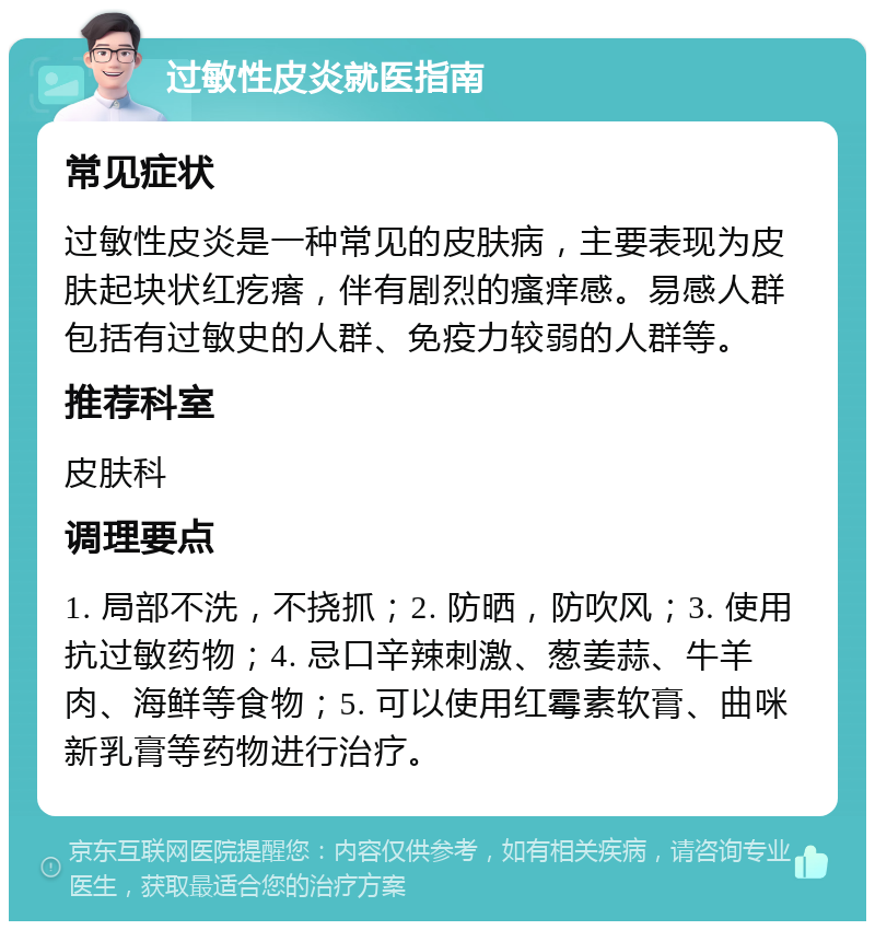 过敏性皮炎就医指南 常见症状 过敏性皮炎是一种常见的皮肤病，主要表现为皮肤起块状红疙瘩，伴有剧烈的瘙痒感。易感人群包括有过敏史的人群、免疫力较弱的人群等。 推荐科室 皮肤科 调理要点 1. 局部不洗，不挠抓；2. 防晒，防吹风；3. 使用抗过敏药物；4. 忌口辛辣刺激、葱姜蒜、牛羊肉、海鲜等食物；5. 可以使用红霉素软膏、曲咪新乳膏等药物进行治疗。