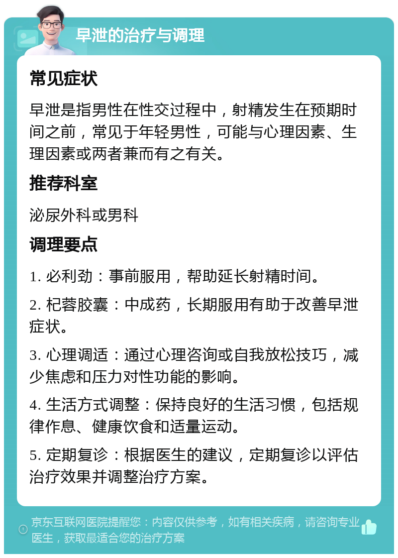 早泄的治疗与调理 常见症状 早泄是指男性在性交过程中，射精发生在预期时间之前，常见于年轻男性，可能与心理因素、生理因素或两者兼而有之有关。 推荐科室 泌尿外科或男科 调理要点 1. 必利劲：事前服用，帮助延长射精时间。 2. 杞蓉胶囊：中成药，长期服用有助于改善早泄症状。 3. 心理调适：通过心理咨询或自我放松技巧，减少焦虑和压力对性功能的影响。 4. 生活方式调整：保持良好的生活习惯，包括规律作息、健康饮食和适量运动。 5. 定期复诊：根据医生的建议，定期复诊以评估治疗效果并调整治疗方案。