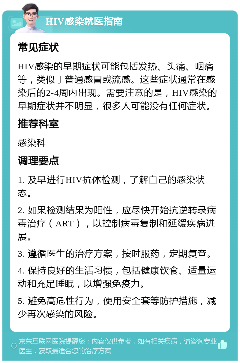 HIV感染就医指南 常见症状 HIV感染的早期症状可能包括发热、头痛、咽痛等，类似于普通感冒或流感。这些症状通常在感染后的2-4周内出现。需要注意的是，HIV感染的早期症状并不明显，很多人可能没有任何症状。 推荐科室 感染科 调理要点 1. 及早进行HIV抗体检测，了解自己的感染状态。 2. 如果检测结果为阳性，应尽快开始抗逆转录病毒治疗（ART），以控制病毒复制和延缓疾病进展。 3. 遵循医生的治疗方案，按时服药，定期复查。 4. 保持良好的生活习惯，包括健康饮食、适量运动和充足睡眠，以增强免疫力。 5. 避免高危性行为，使用安全套等防护措施，减少再次感染的风险。