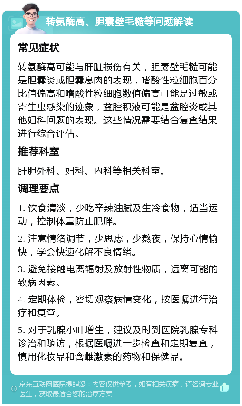 转氨酶高、胆囊壁毛糙等问题解读 常见症状 转氨酶高可能与肝脏损伤有关，胆囊壁毛糙可能是胆囊炎或胆囊息肉的表现，嗜酸性粒细胞百分比值偏高和嗜酸性粒细胞数值偏高可能是过敏或寄生虫感染的迹象，盆腔积液可能是盆腔炎或其他妇科问题的表现。这些情况需要结合复查结果进行综合评估。 推荐科室 肝胆外科、妇科、内科等相关科室。 调理要点 1. 饮食清淡，少吃辛辣油腻及生冷食物，适当运动，控制体重防止肥胖。 2. 注意情绪调节，少思虑，少熬夜，保持心情愉快，学会快速化解不良情绪。 3. 避免接触电离辐射及放射性物质，远离可能的致病因素。 4. 定期体检，密切观察病情变化，按医嘱进行治疗和复查。 5. 对于乳腺小叶增生，建议及时到医院乳腺专科诊治和随访，根据医嘱进一步检查和定期复查，慎用化妆品和含雌激素的药物和保健品。