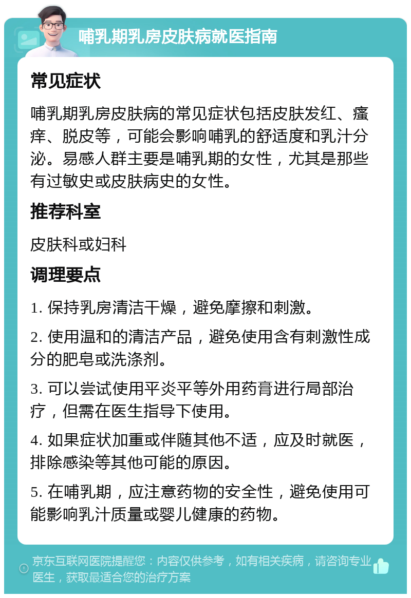 哺乳期乳房皮肤病就医指南 常见症状 哺乳期乳房皮肤病的常见症状包括皮肤发红、瘙痒、脱皮等，可能会影响哺乳的舒适度和乳汁分泌。易感人群主要是哺乳期的女性，尤其是那些有过敏史或皮肤病史的女性。 推荐科室 皮肤科或妇科 调理要点 1. 保持乳房清洁干燥，避免摩擦和刺激。 2. 使用温和的清洁产品，避免使用含有刺激性成分的肥皂或洗涤剂。 3. 可以尝试使用平炎平等外用药膏进行局部治疗，但需在医生指导下使用。 4. 如果症状加重或伴随其他不适，应及时就医，排除感染等其他可能的原因。 5. 在哺乳期，应注意药物的安全性，避免使用可能影响乳汁质量或婴儿健康的药物。