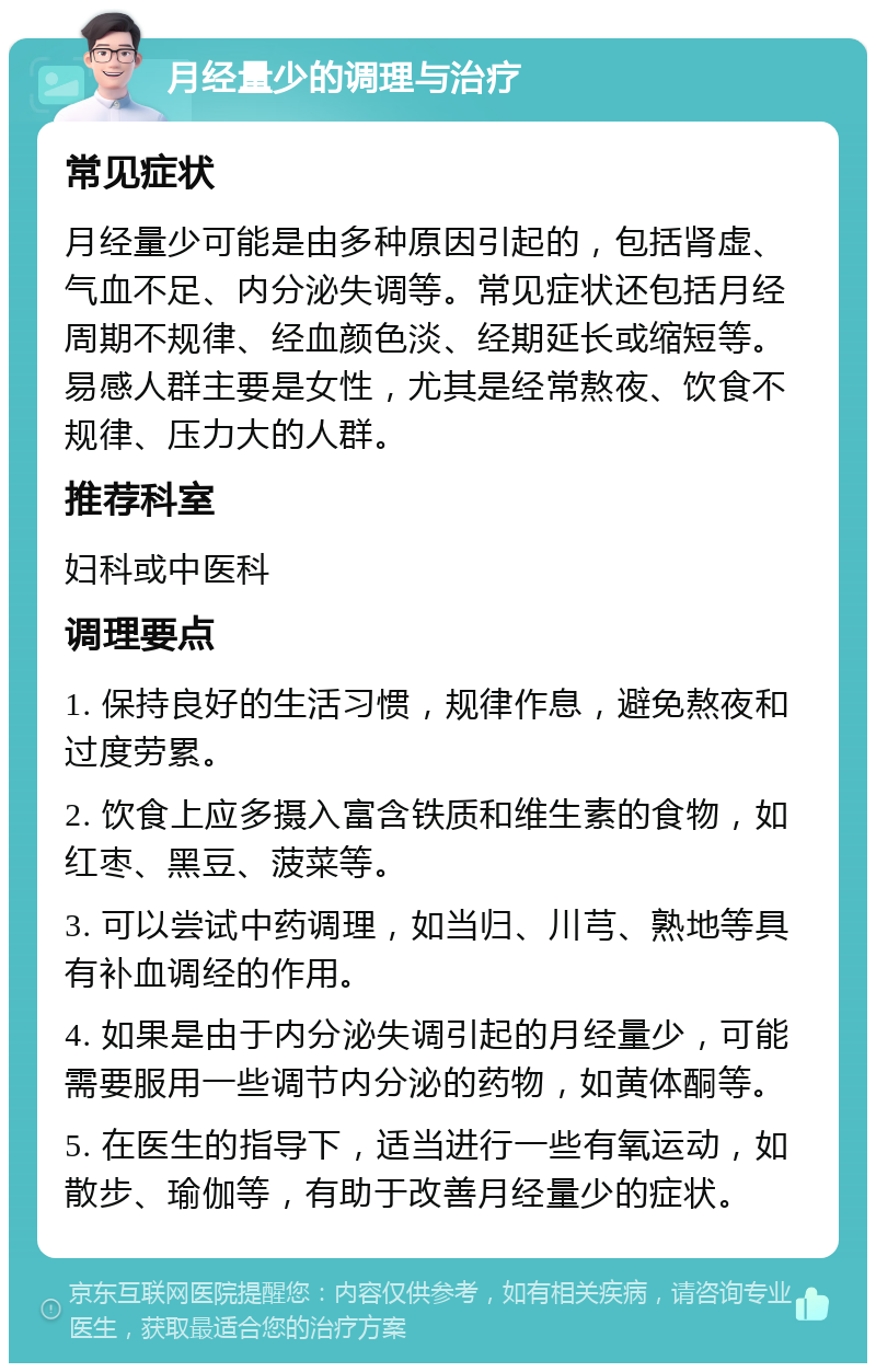 月经量少的调理与治疗 常见症状 月经量少可能是由多种原因引起的，包括肾虚、气血不足、内分泌失调等。常见症状还包括月经周期不规律、经血颜色淡、经期延长或缩短等。易感人群主要是女性，尤其是经常熬夜、饮食不规律、压力大的人群。 推荐科室 妇科或中医科 调理要点 1. 保持良好的生活习惯，规律作息，避免熬夜和过度劳累。 2. 饮食上应多摄入富含铁质和维生素的食物，如红枣、黑豆、菠菜等。 3. 可以尝试中药调理，如当归、川芎、熟地等具有补血调经的作用。 4. 如果是由于内分泌失调引起的月经量少，可能需要服用一些调节内分泌的药物，如黄体酮等。 5. 在医生的指导下，适当进行一些有氧运动，如散步、瑜伽等，有助于改善月经量少的症状。