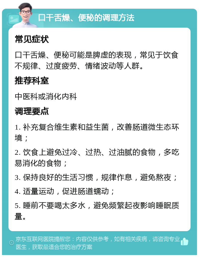 口干舌燥、便秘的调理方法 常见症状 口干舌燥、便秘可能是脾虚的表现，常见于饮食不规律、过度疲劳、情绪波动等人群。 推荐科室 中医科或消化内科 调理要点 1. 补充复合维生素和益生菌，改善肠道微生态环境； 2. 饮食上避免过冷、过热、过油腻的食物，多吃易消化的食物； 3. 保持良好的生活习惯，规律作息，避免熬夜； 4. 适量运动，促进肠道蠕动； 5. 睡前不要喝太多水，避免频繁起夜影响睡眠质量。