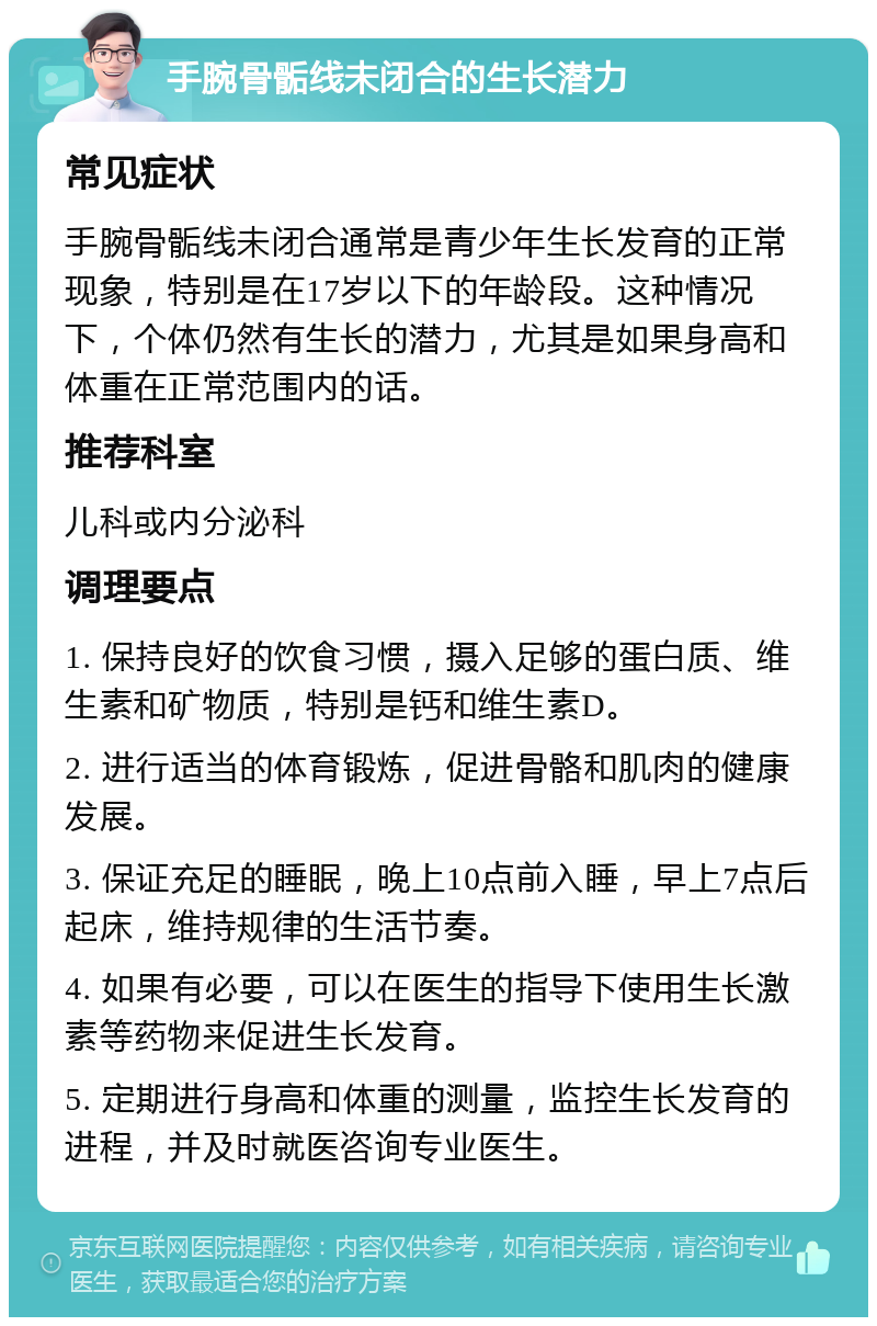 手腕骨骺线未闭合的生长潜力 常见症状 手腕骨骺线未闭合通常是青少年生长发育的正常现象，特别是在17岁以下的年龄段。这种情况下，个体仍然有生长的潜力，尤其是如果身高和体重在正常范围内的话。 推荐科室 儿科或内分泌科 调理要点 1. 保持良好的饮食习惯，摄入足够的蛋白质、维生素和矿物质，特别是钙和维生素D。 2. 进行适当的体育锻炼，促进骨骼和肌肉的健康发展。 3. 保证充足的睡眠，晚上10点前入睡，早上7点后起床，维持规律的生活节奏。 4. 如果有必要，可以在医生的指导下使用生长激素等药物来促进生长发育。 5. 定期进行身高和体重的测量，监控生长发育的进程，并及时就医咨询专业医生。