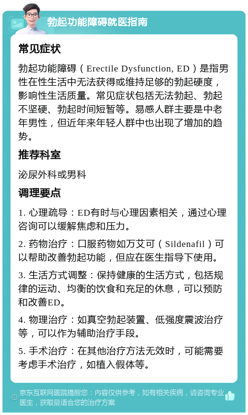 勃起功能障碍就医指南 常见症状 勃起功能障碍（Erectile Dysfunction, ED）是指男性在性生活中无法获得或维持足够的勃起硬度，影响性生活质量。常见症状包括无法勃起、勃起不坚硬、勃起时间短暂等。易感人群主要是中老年男性，但近年来年轻人群中也出现了增加的趋势。 推荐科室 泌尿外科或男科 调理要点 1. 心理疏导：ED有时与心理因素相关，通过心理咨询可以缓解焦虑和压力。 2. 药物治疗：口服药物如万艾可（Sildenafil）可以帮助改善勃起功能，但应在医生指导下使用。 3. 生活方式调整：保持健康的生活方式，包括规律的运动、均衡的饮食和充足的休息，可以预防和改善ED。 4. 物理治疗：如真空勃起装置、低强度震波治疗等，可以作为辅助治疗手段。 5. 手术治疗：在其他治疗方法无效时，可能需要考虑手术治疗，如植入假体等。