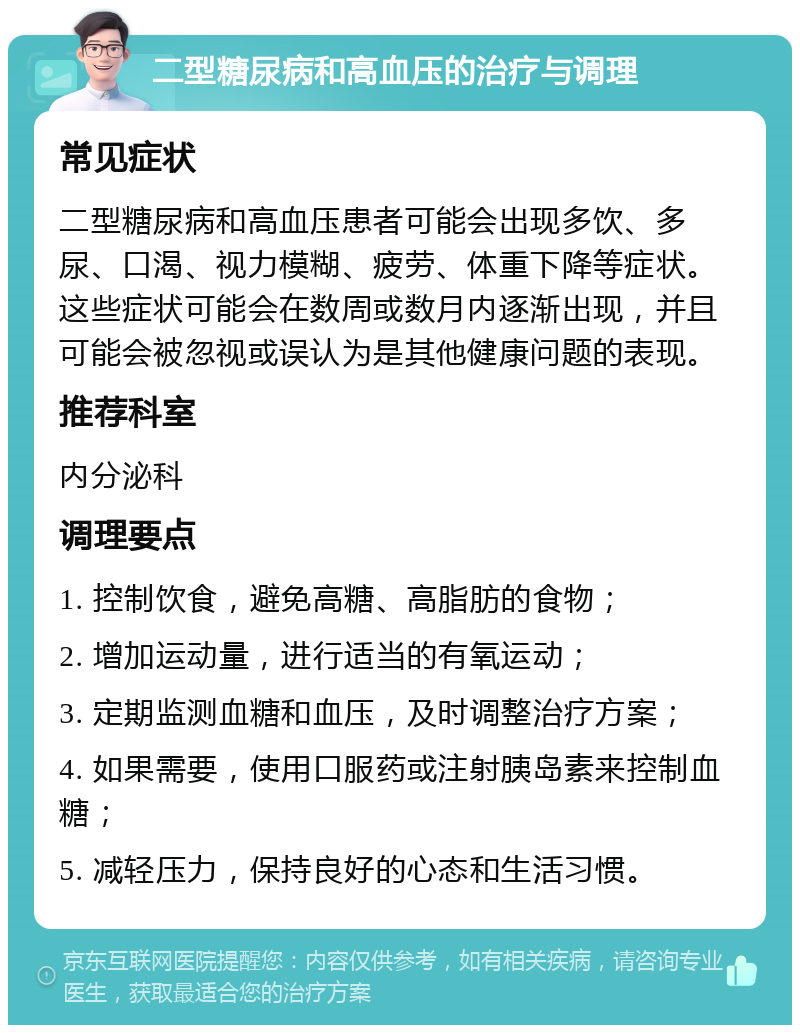 二型糖尿病和高血压的治疗与调理 常见症状 二型糖尿病和高血压患者可能会出现多饮、多尿、口渴、视力模糊、疲劳、体重下降等症状。这些症状可能会在数周或数月内逐渐出现，并且可能会被忽视或误认为是其他健康问题的表现。 推荐科室 内分泌科 调理要点 1. 控制饮食，避免高糖、高脂肪的食物； 2. 增加运动量，进行适当的有氧运动； 3. 定期监测血糖和血压，及时调整治疗方案； 4. 如果需要，使用口服药或注射胰岛素来控制血糖； 5. 减轻压力，保持良好的心态和生活习惯。