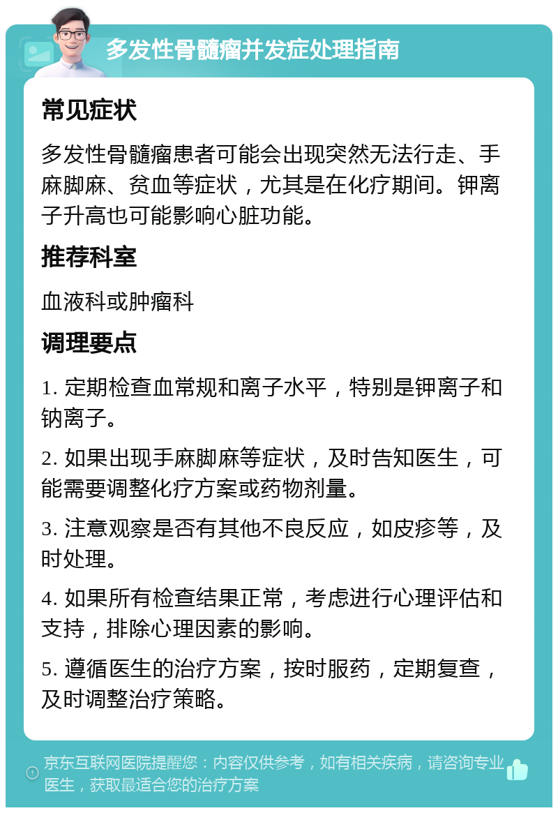 多发性骨髓瘤并发症处理指南 常见症状 多发性骨髓瘤患者可能会出现突然无法行走、手麻脚麻、贫血等症状，尤其是在化疗期间。钾离子升高也可能影响心脏功能。 推荐科室 血液科或肿瘤科 调理要点 1. 定期检查血常规和离子水平，特别是钾离子和钠离子。 2. 如果出现手麻脚麻等症状，及时告知医生，可能需要调整化疗方案或药物剂量。 3. 注意观察是否有其他不良反应，如皮疹等，及时处理。 4. 如果所有检查结果正常，考虑进行心理评估和支持，排除心理因素的影响。 5. 遵循医生的治疗方案，按时服药，定期复查，及时调整治疗策略。