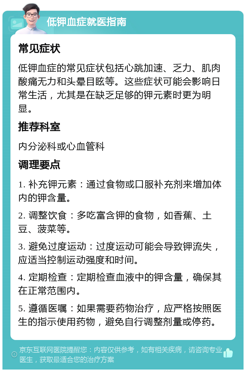 低钾血症就医指南 常见症状 低钾血症的常见症状包括心跳加速、乏力、肌肉酸痛无力和头晕目眩等。这些症状可能会影响日常生活，尤其是在缺乏足够的钾元素时更为明显。 推荐科室 内分泌科或心血管科 调理要点 1. 补充钾元素：通过食物或口服补充剂来增加体内的钾含量。 2. 调整饮食：多吃富含钾的食物，如香蕉、土豆、菠菜等。 3. 避免过度运动：过度运动可能会导致钾流失，应适当控制运动强度和时间。 4. 定期检查：定期检查血液中的钾含量，确保其在正常范围内。 5. 遵循医嘱：如果需要药物治疗，应严格按照医生的指示使用药物，避免自行调整剂量或停药。