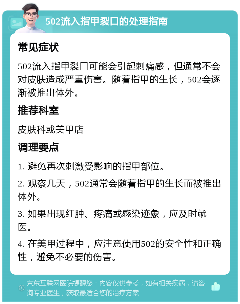 502流入指甲裂口的处理指南 常见症状 502流入指甲裂口可能会引起刺痛感，但通常不会对皮肤造成严重伤害。随着指甲的生长，502会逐渐被推出体外。 推荐科室 皮肤科或美甲店 调理要点 1. 避免再次刺激受影响的指甲部位。 2. 观察几天，502通常会随着指甲的生长而被推出体外。 3. 如果出现红肿、疼痛或感染迹象，应及时就医。 4. 在美甲过程中，应注意使用502的安全性和正确性，避免不必要的伤害。