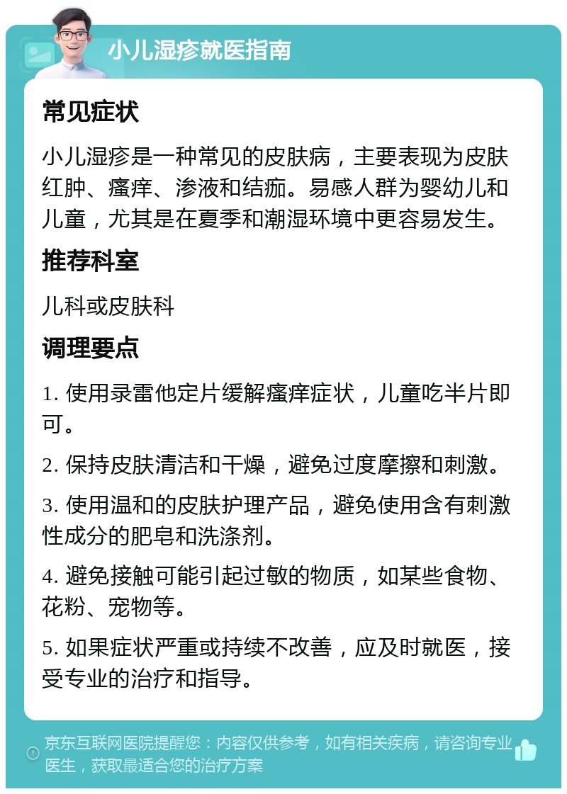 小儿湿疹就医指南 常见症状 小儿湿疹是一种常见的皮肤病，主要表现为皮肤红肿、瘙痒、渗液和结痂。易感人群为婴幼儿和儿童，尤其是在夏季和潮湿环境中更容易发生。 推荐科室 儿科或皮肤科 调理要点 1. 使用录雷他定片缓解瘙痒症状，儿童吃半片即可。 2. 保持皮肤清洁和干燥，避免过度摩擦和刺激。 3. 使用温和的皮肤护理产品，避免使用含有刺激性成分的肥皂和洗涤剂。 4. 避免接触可能引起过敏的物质，如某些食物、花粉、宠物等。 5. 如果症状严重或持续不改善，应及时就医，接受专业的治疗和指导。