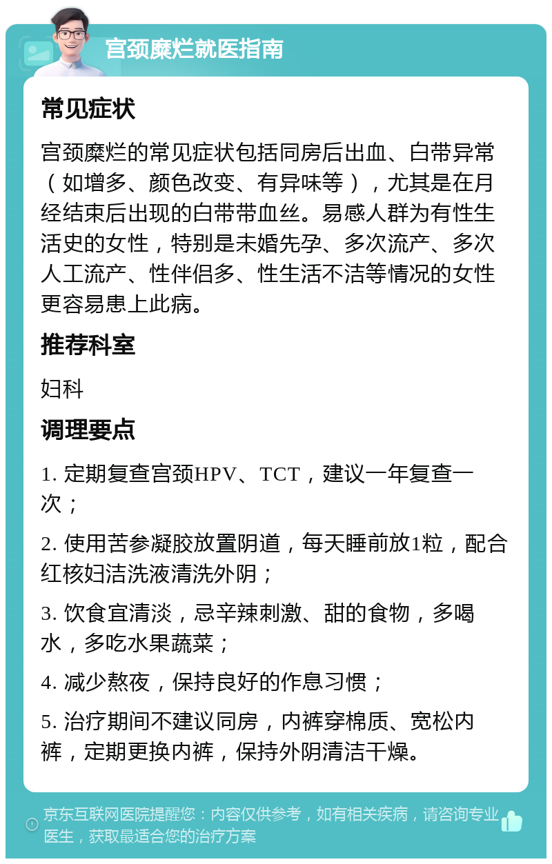 宫颈糜烂就医指南 常见症状 宫颈糜烂的常见症状包括同房后出血、白带异常（如增多、颜色改变、有异味等），尤其是在月经结束后出现的白带带血丝。易感人群为有性生活史的女性，特别是未婚先孕、多次流产、多次人工流产、性伴侣多、性生活不洁等情况的女性更容易患上此病。 推荐科室 妇科 调理要点 1. 定期复查宫颈HPV、TCT，建议一年复查一次； 2. 使用苦参凝胶放置阴道，每天睡前放1粒，配合红核妇洁洗液清洗外阴； 3. 饮食宜清淡，忌辛辣刺激、甜的食物，多喝水，多吃水果蔬菜； 4. 减少熬夜，保持良好的作息习惯； 5. 治疗期间不建议同房，内裤穿棉质、宽松内裤，定期更换内裤，保持外阴清洁干燥。