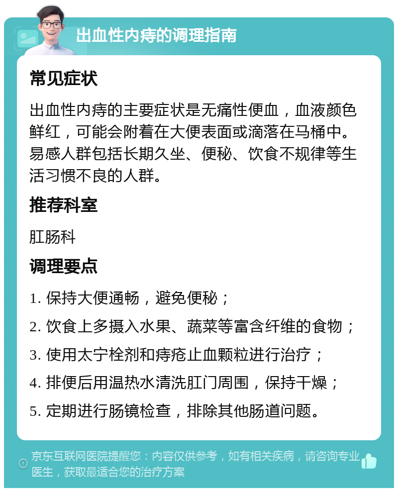 出血性内痔的调理指南 常见症状 出血性内痔的主要症状是无痛性便血，血液颜色鲜红，可能会附着在大便表面或滴落在马桶中。易感人群包括长期久坐、便秘、饮食不规律等生活习惯不良的人群。 推荐科室 肛肠科 调理要点 1. 保持大便通畅，避免便秘； 2. 饮食上多摄入水果、蔬菜等富含纤维的食物； 3. 使用太宁栓剂和痔疮止血颗粒进行治疗； 4. 排便后用温热水清洗肛门周围，保持干燥； 5. 定期进行肠镜检查，排除其他肠道问题。