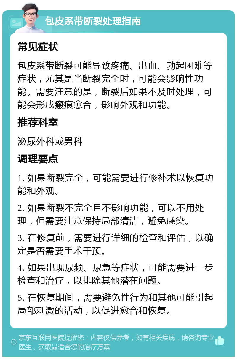 包皮系带断裂处理指南 常见症状 包皮系带断裂可能导致疼痛、出血、勃起困难等症状，尤其是当断裂完全时，可能会影响性功能。需要注意的是，断裂后如果不及时处理，可能会形成瘢痕愈合，影响外观和功能。 推荐科室 泌尿外科或男科 调理要点 1. 如果断裂完全，可能需要进行修补术以恢复功能和外观。 2. 如果断裂不完全且不影响功能，可以不用处理，但需要注意保持局部清洁，避免感染。 3. 在修复前，需要进行详细的检查和评估，以确定是否需要手术干预。 4. 如果出现尿频、尿急等症状，可能需要进一步检查和治疗，以排除其他潜在问题。 5. 在恢复期间，需要避免性行为和其他可能引起局部刺激的活动，以促进愈合和恢复。