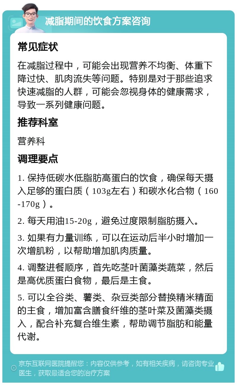 减脂期间的饮食方案咨询 常见症状 在减脂过程中，可能会出现营养不均衡、体重下降过快、肌肉流失等问题。特别是对于那些追求快速减脂的人群，可能会忽视身体的健康需求，导致一系列健康问题。 推荐科室 营养科 调理要点 1. 保持低碳水低脂肪高蛋白的饮食，确保每天摄入足够的蛋白质（103g左右）和碳水化合物（160-170g）。 2. 每天用油15-20g，避免过度限制脂肪摄入。 3. 如果有力量训练，可以在运动后半小时增加一次增肌粉，以帮助增加肌肉质量。 4. 调整进餐顺序，首先吃茎叶菌藻类蔬菜，然后是高优质蛋白食物，最后是主食。 5. 可以全谷类、薯类、杂豆类部分替换精米精面的主食，增加富含膳食纤维的茎叶菜及菌藻类摄入，配合补充复合维生素，帮助调节脂肪和能量代谢。