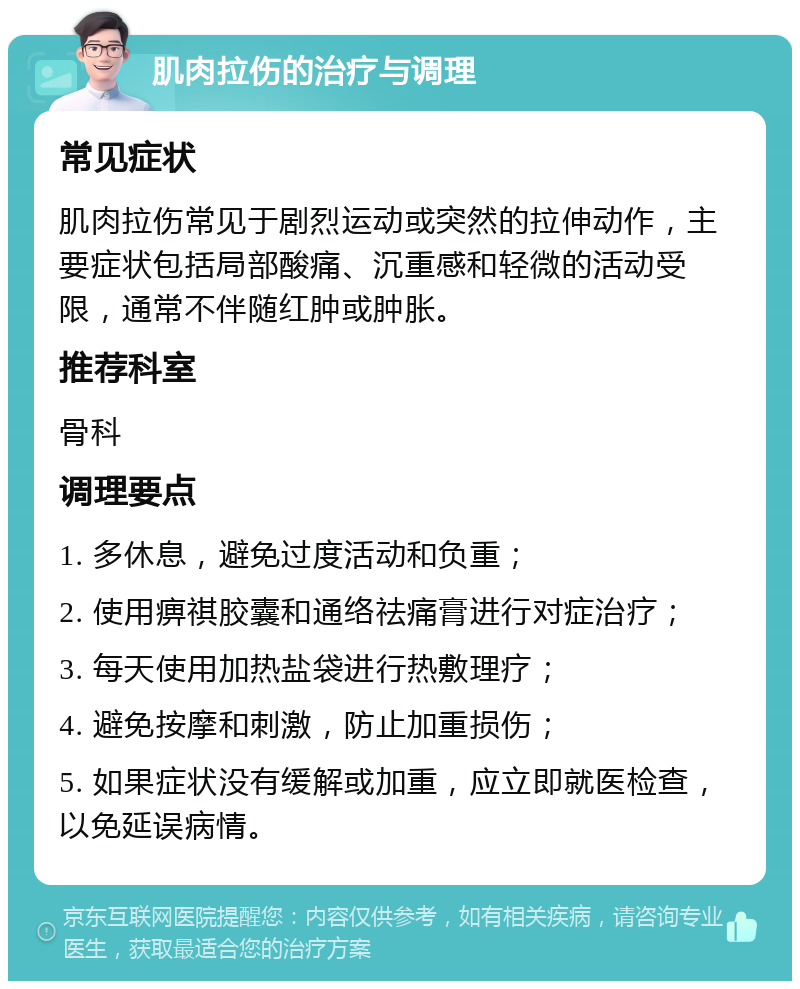 肌肉拉伤的治疗与调理 常见症状 肌肉拉伤常见于剧烈运动或突然的拉伸动作，主要症状包括局部酸痛、沉重感和轻微的活动受限，通常不伴随红肿或肿胀。 推荐科室 骨科 调理要点 1. 多休息，避免过度活动和负重； 2. 使用痹祺胶囊和通络祛痛膏进行对症治疗； 3. 每天使用加热盐袋进行热敷理疗； 4. 避免按摩和刺激，防止加重损伤； 5. 如果症状没有缓解或加重，应立即就医检查，以免延误病情。