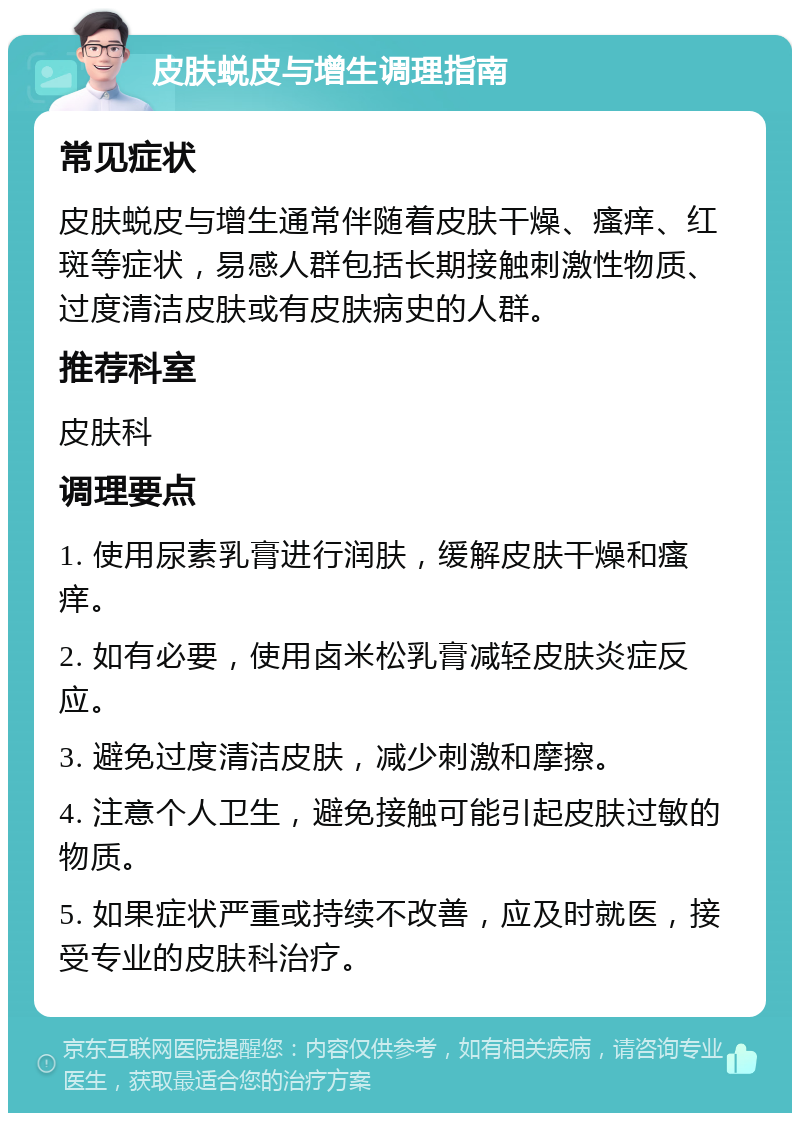 皮肤蜕皮与增生调理指南 常见症状 皮肤蜕皮与增生通常伴随着皮肤干燥、瘙痒、红斑等症状，易感人群包括长期接触刺激性物质、过度清洁皮肤或有皮肤病史的人群。 推荐科室 皮肤科 调理要点 1. 使用尿素乳膏进行润肤，缓解皮肤干燥和瘙痒。 2. 如有必要，使用卤米松乳膏减轻皮肤炎症反应。 3. 避免过度清洁皮肤，减少刺激和摩擦。 4. 注意个人卫生，避免接触可能引起皮肤过敏的物质。 5. 如果症状严重或持续不改善，应及时就医，接受专业的皮肤科治疗。