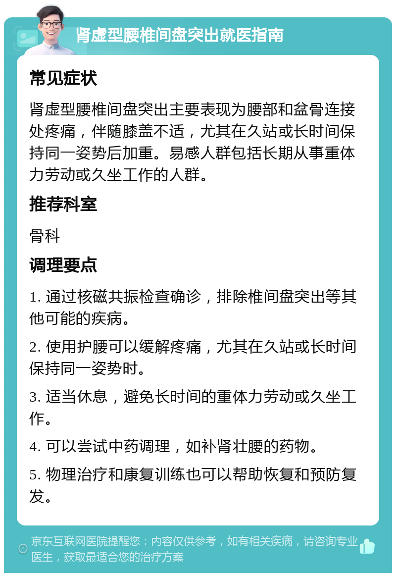 肾虚型腰椎间盘突出就医指南 常见症状 肾虚型腰椎间盘突出主要表现为腰部和盆骨连接处疼痛，伴随膝盖不适，尤其在久站或长时间保持同一姿势后加重。易感人群包括长期从事重体力劳动或久坐工作的人群。 推荐科室 骨科 调理要点 1. 通过核磁共振检查确诊，排除椎间盘突出等其他可能的疾病。 2. 使用护腰可以缓解疼痛，尤其在久站或长时间保持同一姿势时。 3. 适当休息，避免长时间的重体力劳动或久坐工作。 4. 可以尝试中药调理，如补肾壮腰的药物。 5. 物理治疗和康复训练也可以帮助恢复和预防复发。