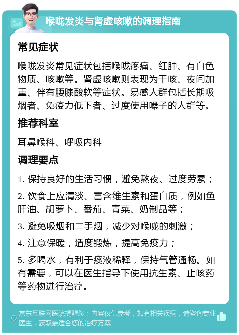 喉咙发炎与肾虚咳嗽的调理指南 常见症状 喉咙发炎常见症状包括喉咙疼痛、红肿、有白色物质、咳嗽等。肾虚咳嗽则表现为干咳、夜间加重、伴有腰膝酸软等症状。易感人群包括长期吸烟者、免疫力低下者、过度使用嗓子的人群等。 推荐科室 耳鼻喉科、呼吸内科 调理要点 1. 保持良好的生活习惯，避免熬夜、过度劳累； 2. 饮食上应清淡、富含维生素和蛋白质，例如鱼肝油、胡萝卜、番茄、青菜、奶制品等； 3. 避免吸烟和二手烟，减少对喉咙的刺激； 4. 注意保暖，适度锻炼，提高免疫力； 5. 多喝水，有利于痰液稀释，保持气管通畅。如有需要，可以在医生指导下使用抗生素、止咳药等药物进行治疗。