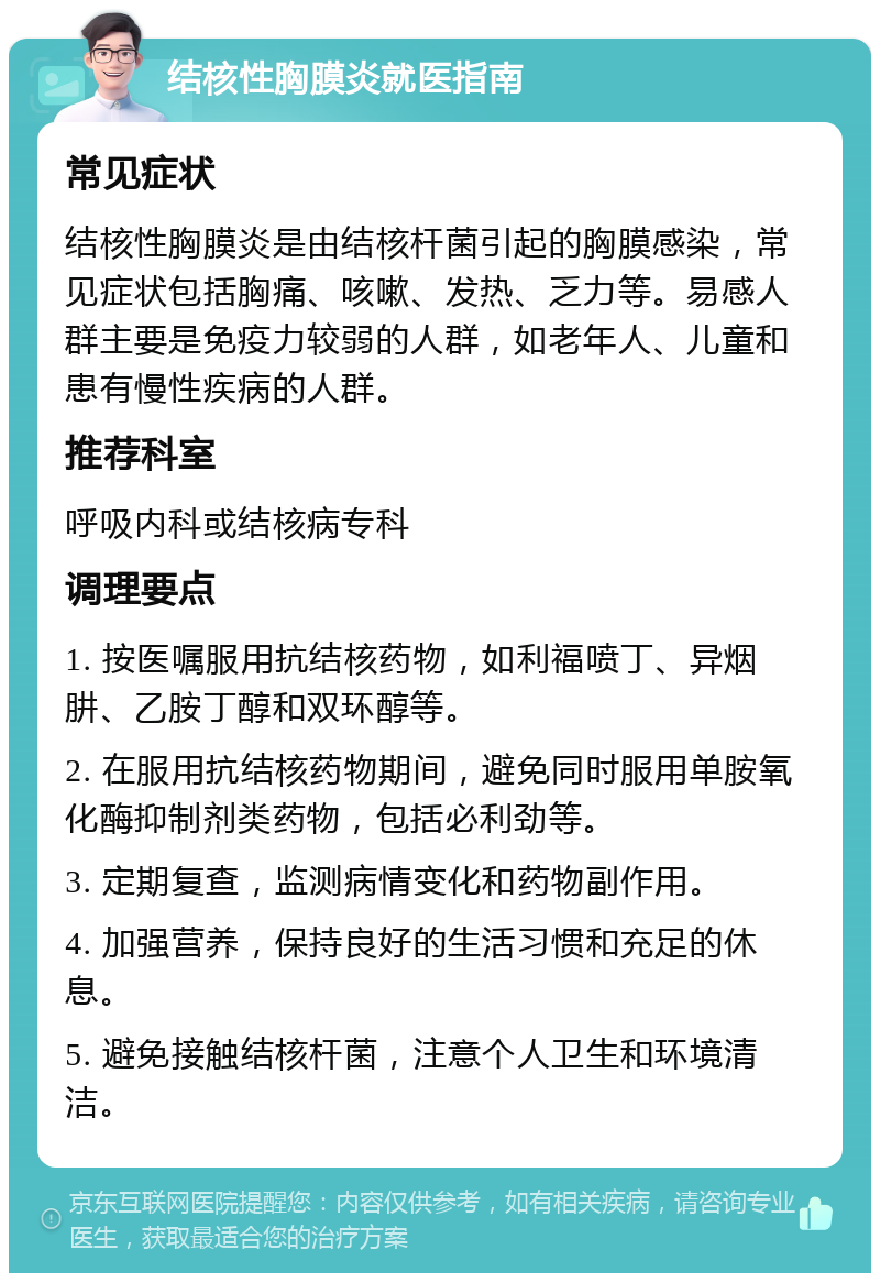 结核性胸膜炎就医指南 常见症状 结核性胸膜炎是由结核杆菌引起的胸膜感染，常见症状包括胸痛、咳嗽、发热、乏力等。易感人群主要是免疫力较弱的人群，如老年人、儿童和患有慢性疾病的人群。 推荐科室 呼吸内科或结核病专科 调理要点 1. 按医嘱服用抗结核药物，如利福喷丁、异烟肼、乙胺丁醇和双环醇等。 2. 在服用抗结核药物期间，避免同时服用单胺氧化酶抑制剂类药物，包括必利劲等。 3. 定期复查，监测病情变化和药物副作用。 4. 加强营养，保持良好的生活习惯和充足的休息。 5. 避免接触结核杆菌，注意个人卫生和环境清洁。