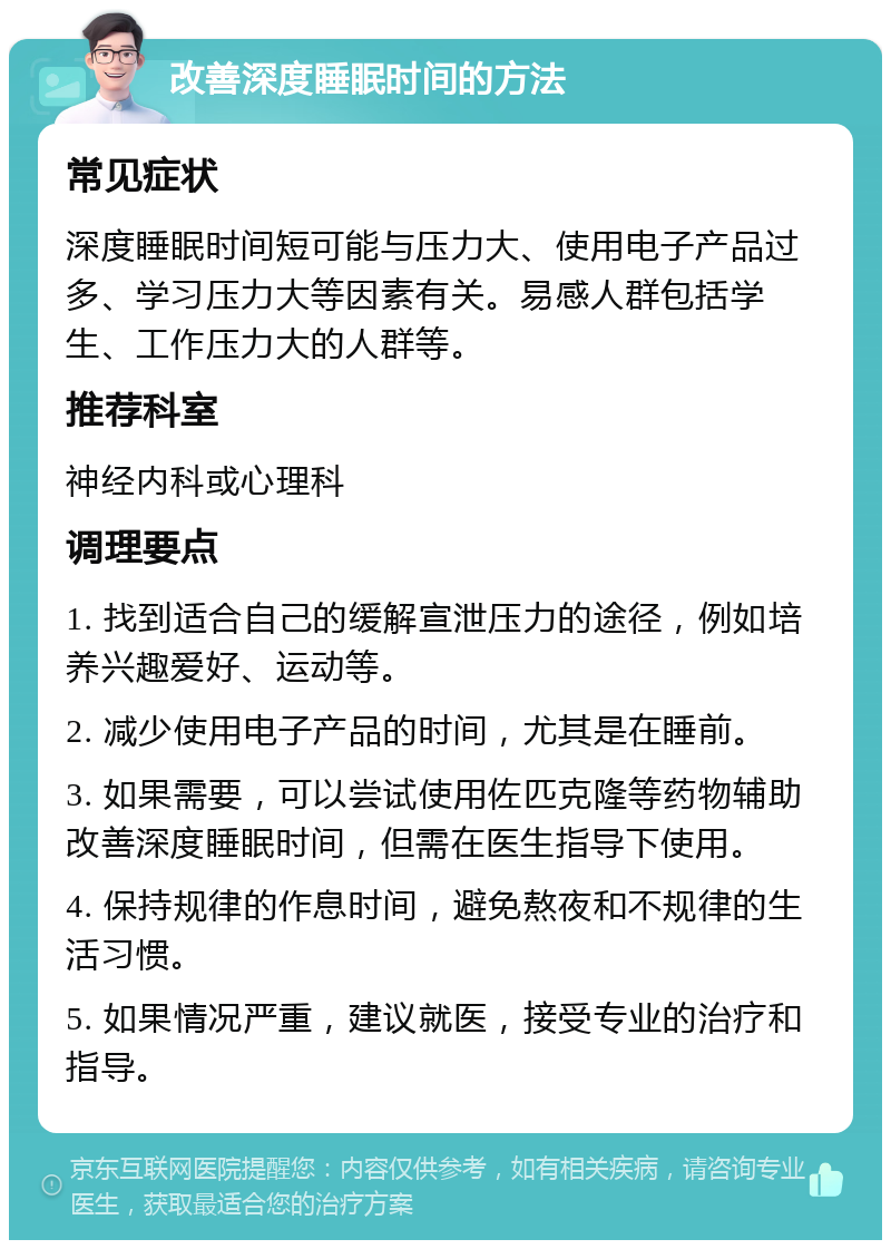 改善深度睡眠时间的方法 常见症状 深度睡眠时间短可能与压力大、使用电子产品过多、学习压力大等因素有关。易感人群包括学生、工作压力大的人群等。 推荐科室 神经内科或心理科 调理要点 1. 找到适合自己的缓解宣泄压力的途径，例如培养兴趣爱好、运动等。 2. 减少使用电子产品的时间，尤其是在睡前。 3. 如果需要，可以尝试使用佐匹克隆等药物辅助改善深度睡眠时间，但需在医生指导下使用。 4. 保持规律的作息时间，避免熬夜和不规律的生活习惯。 5. 如果情况严重，建议就医，接受专业的治疗和指导。