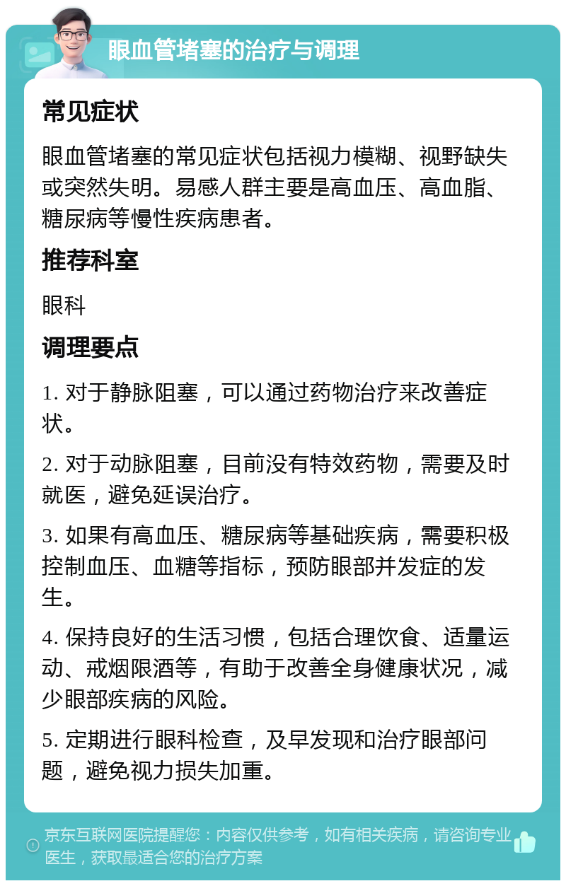 眼血管堵塞的治疗与调理 常见症状 眼血管堵塞的常见症状包括视力模糊、视野缺失或突然失明。易感人群主要是高血压、高血脂、糖尿病等慢性疾病患者。 推荐科室 眼科 调理要点 1. 对于静脉阻塞，可以通过药物治疗来改善症状。 2. 对于动脉阻塞，目前没有特效药物，需要及时就医，避免延误治疗。 3. 如果有高血压、糖尿病等基础疾病，需要积极控制血压、血糖等指标，预防眼部并发症的发生。 4. 保持良好的生活习惯，包括合理饮食、适量运动、戒烟限酒等，有助于改善全身健康状况，减少眼部疾病的风险。 5. 定期进行眼科检查，及早发现和治疗眼部问题，避免视力损失加重。