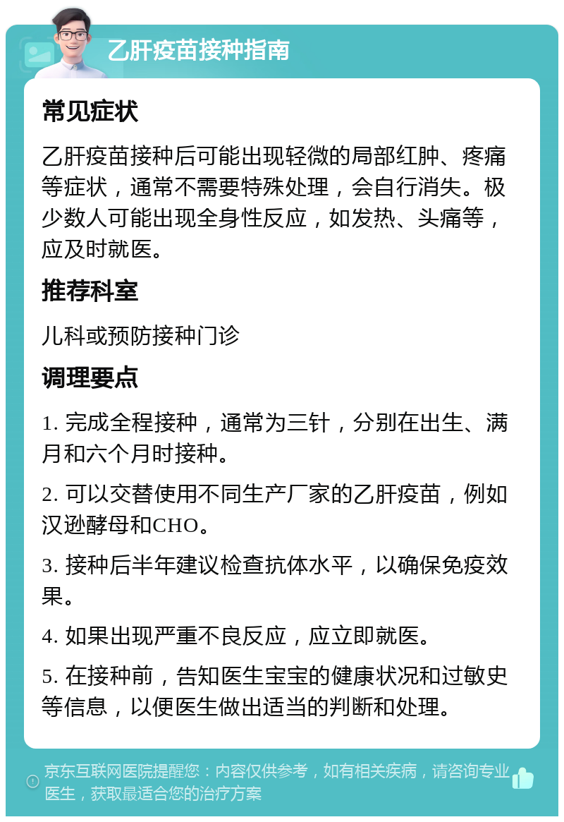 乙肝疫苗接种指南 常见症状 乙肝疫苗接种后可能出现轻微的局部红肿、疼痛等症状，通常不需要特殊处理，会自行消失。极少数人可能出现全身性反应，如发热、头痛等，应及时就医。 推荐科室 儿科或预防接种门诊 调理要点 1. 完成全程接种，通常为三针，分别在出生、满月和六个月时接种。 2. 可以交替使用不同生产厂家的乙肝疫苗，例如汉逊酵母和CHO。 3. 接种后半年建议检查抗体水平，以确保免疫效果。 4. 如果出现严重不良反应，应立即就医。 5. 在接种前，告知医生宝宝的健康状况和过敏史等信息，以便医生做出适当的判断和处理。