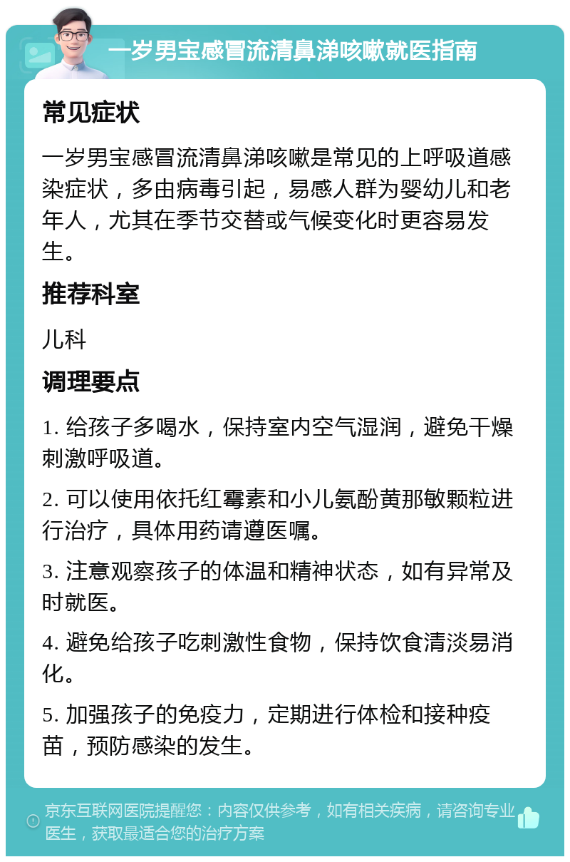 一岁男宝感冒流清鼻涕咳嗽就医指南 常见症状 一岁男宝感冒流清鼻涕咳嗽是常见的上呼吸道感染症状，多由病毒引起，易感人群为婴幼儿和老年人，尤其在季节交替或气候变化时更容易发生。 推荐科室 儿科 调理要点 1. 给孩子多喝水，保持室内空气湿润，避免干燥刺激呼吸道。 2. 可以使用依托红霉素和小儿氨酚黄那敏颗粒进行治疗，具体用药请遵医嘱。 3. 注意观察孩子的体温和精神状态，如有异常及时就医。 4. 避免给孩子吃刺激性食物，保持饮食清淡易消化。 5. 加强孩子的免疫力，定期进行体检和接种疫苗，预防感染的发生。