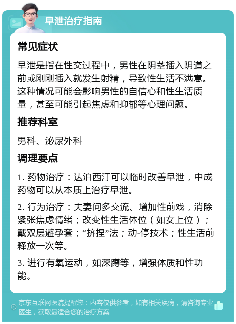 早泄治疗指南 常见症状 早泄是指在性交过程中，男性在阴茎插入阴道之前或刚刚插入就发生射精，导致性生活不满意。这种情况可能会影响男性的自信心和性生活质量，甚至可能引起焦虑和抑郁等心理问题。 推荐科室 男科、泌尿外科 调理要点 1. 药物治疗：达泊西汀可以临时改善早泄，中成药物可以从本质上治疗早泄。 2. 行为治疗：夫妻间多交流、增加性前戏，消除紧张焦虑情绪；改变性生活体位（如女上位）；戴双层避孕套；“挤捏”法；动-停技术；性生活前释放一次等。 3. 进行有氧运动，如深蹲等，增强体质和性功能。