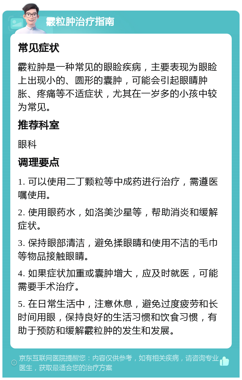 霰粒肿治疗指南 常见症状 霰粒肿是一种常见的眼睑疾病，主要表现为眼睑上出现小的、圆形的囊肿，可能会引起眼睛肿胀、疼痛等不适症状，尤其在一岁多的小孩中较为常见。 推荐科室 眼科 调理要点 1. 可以使用二丁颗粒等中成药进行治疗，需遵医嘱使用。 2. 使用眼药水，如洛美沙星等，帮助消炎和缓解症状。 3. 保持眼部清洁，避免揉眼睛和使用不洁的毛巾等物品接触眼睛。 4. 如果症状加重或囊肿增大，应及时就医，可能需要手术治疗。 5. 在日常生活中，注意休息，避免过度疲劳和长时间用眼，保持良好的生活习惯和饮食习惯，有助于预防和缓解霰粒肿的发生和发展。