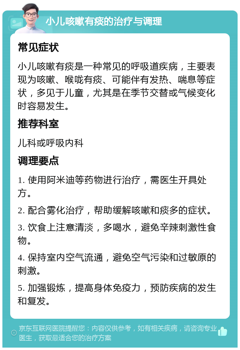 小儿咳嗽有痰的治疗与调理 常见症状 小儿咳嗽有痰是一种常见的呼吸道疾病，主要表现为咳嗽、喉咙有痰、可能伴有发热、喘息等症状，多见于儿童，尤其是在季节交替或气候变化时容易发生。 推荐科室 儿科或呼吸内科 调理要点 1. 使用阿米迪等药物进行治疗，需医生开具处方。 2. 配合雾化治疗，帮助缓解咳嗽和痰多的症状。 3. 饮食上注意清淡，多喝水，避免辛辣刺激性食物。 4. 保持室内空气流通，避免空气污染和过敏原的刺激。 5. 加强锻炼，提高身体免疫力，预防疾病的发生和复发。