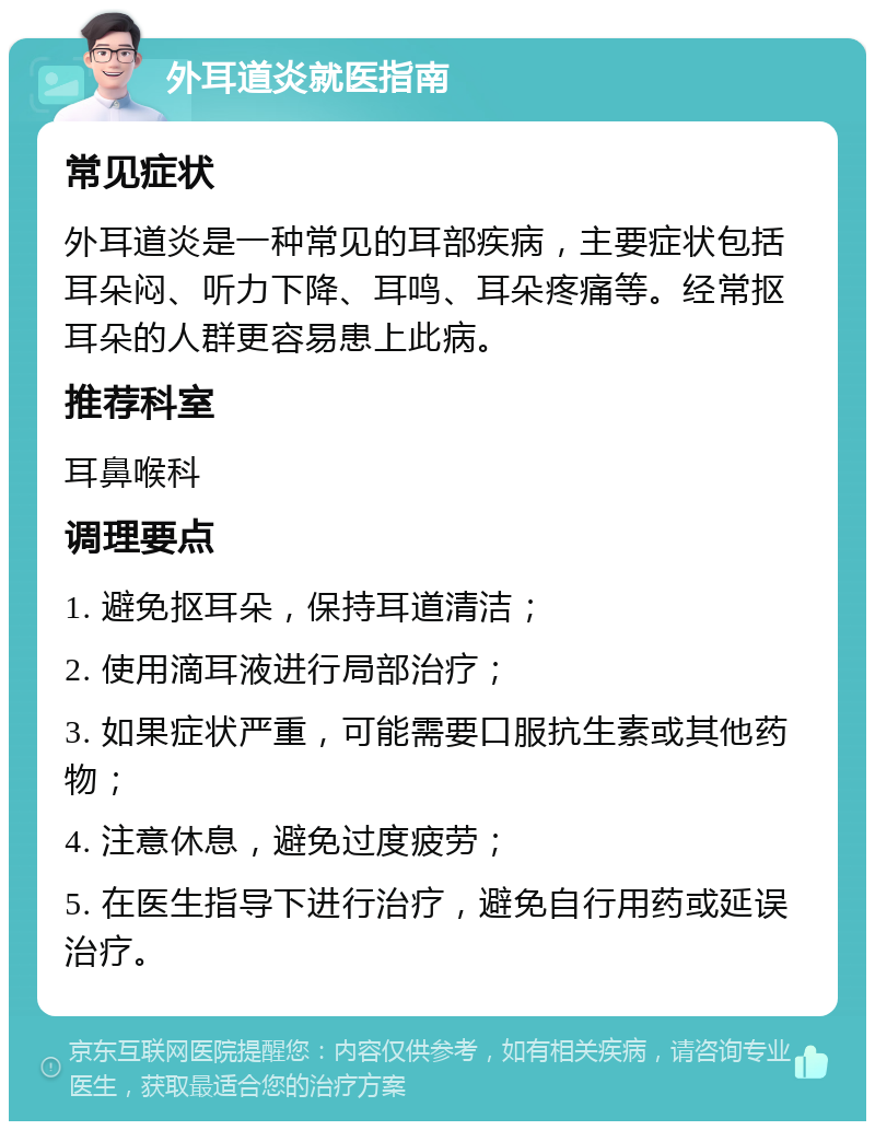 外耳道炎就医指南 常见症状 外耳道炎是一种常见的耳部疾病，主要症状包括耳朵闷、听力下降、耳鸣、耳朵疼痛等。经常抠耳朵的人群更容易患上此病。 推荐科室 耳鼻喉科 调理要点 1. 避免抠耳朵，保持耳道清洁； 2. 使用滴耳液进行局部治疗； 3. 如果症状严重，可能需要口服抗生素或其他药物； 4. 注意休息，避免过度疲劳； 5. 在医生指导下进行治疗，避免自行用药或延误治疗。