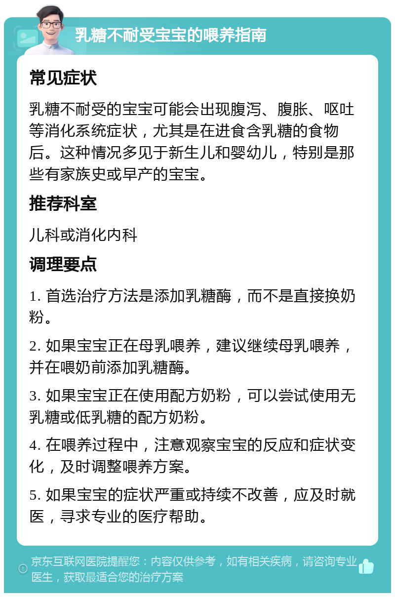 乳糖不耐受宝宝的喂养指南 常见症状 乳糖不耐受的宝宝可能会出现腹泻、腹胀、呕吐等消化系统症状，尤其是在进食含乳糖的食物后。这种情况多见于新生儿和婴幼儿，特别是那些有家族史或早产的宝宝。 推荐科室 儿科或消化内科 调理要点 1. 首选治疗方法是添加乳糖酶，而不是直接换奶粉。 2. 如果宝宝正在母乳喂养，建议继续母乳喂养，并在喂奶前添加乳糖酶。 3. 如果宝宝正在使用配方奶粉，可以尝试使用无乳糖或低乳糖的配方奶粉。 4. 在喂养过程中，注意观察宝宝的反应和症状变化，及时调整喂养方案。 5. 如果宝宝的症状严重或持续不改善，应及时就医，寻求专业的医疗帮助。