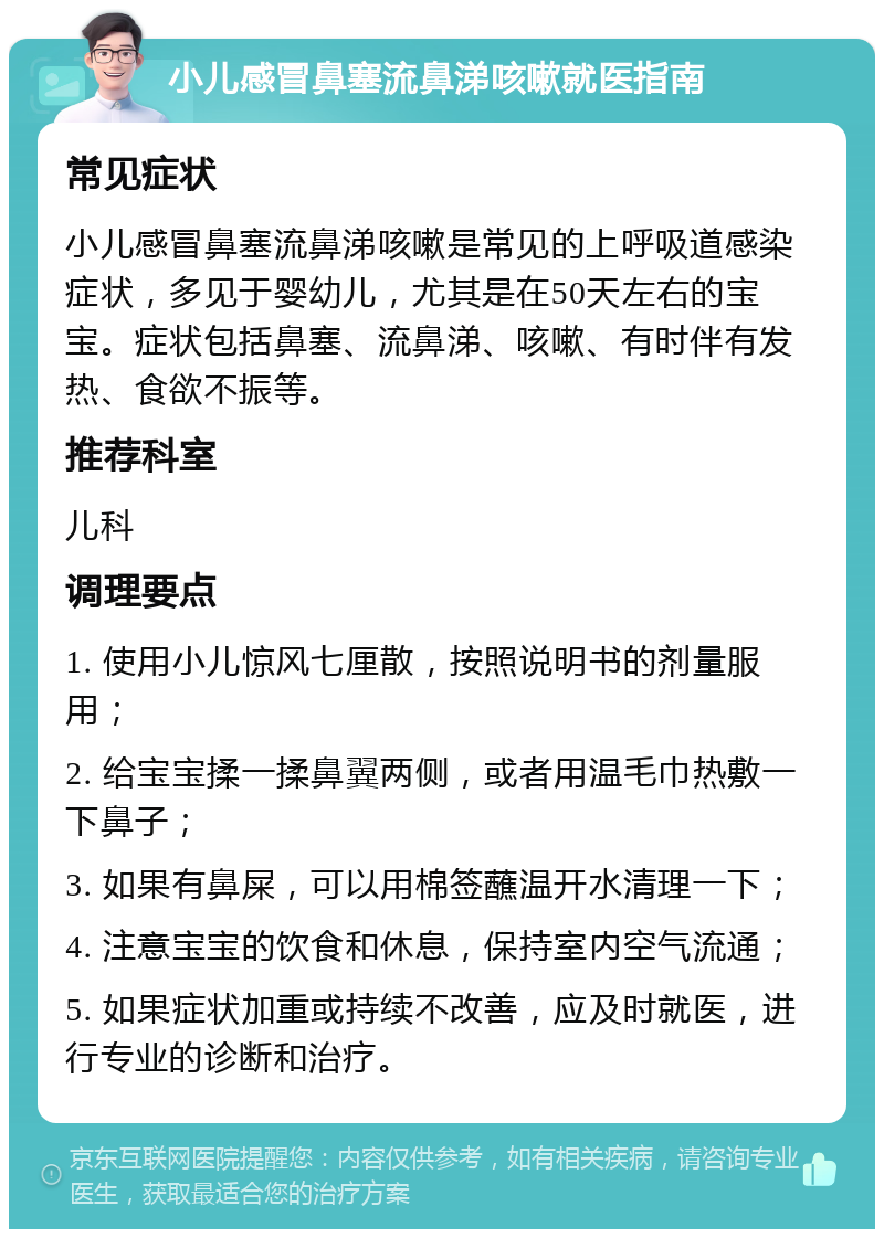 小儿感冒鼻塞流鼻涕咳嗽就医指南 常见症状 小儿感冒鼻塞流鼻涕咳嗽是常见的上呼吸道感染症状，多见于婴幼儿，尤其是在50天左右的宝宝。症状包括鼻塞、流鼻涕、咳嗽、有时伴有发热、食欲不振等。 推荐科室 儿科 调理要点 1. 使用小儿惊风七厘散，按照说明书的剂量服用； 2. 给宝宝揉一揉鼻翼两侧，或者用温毛巾热敷一下鼻子； 3. 如果有鼻屎，可以用棉签蘸温开水清理一下； 4. 注意宝宝的饮食和休息，保持室内空气流通； 5. 如果症状加重或持续不改善，应及时就医，进行专业的诊断和治疗。