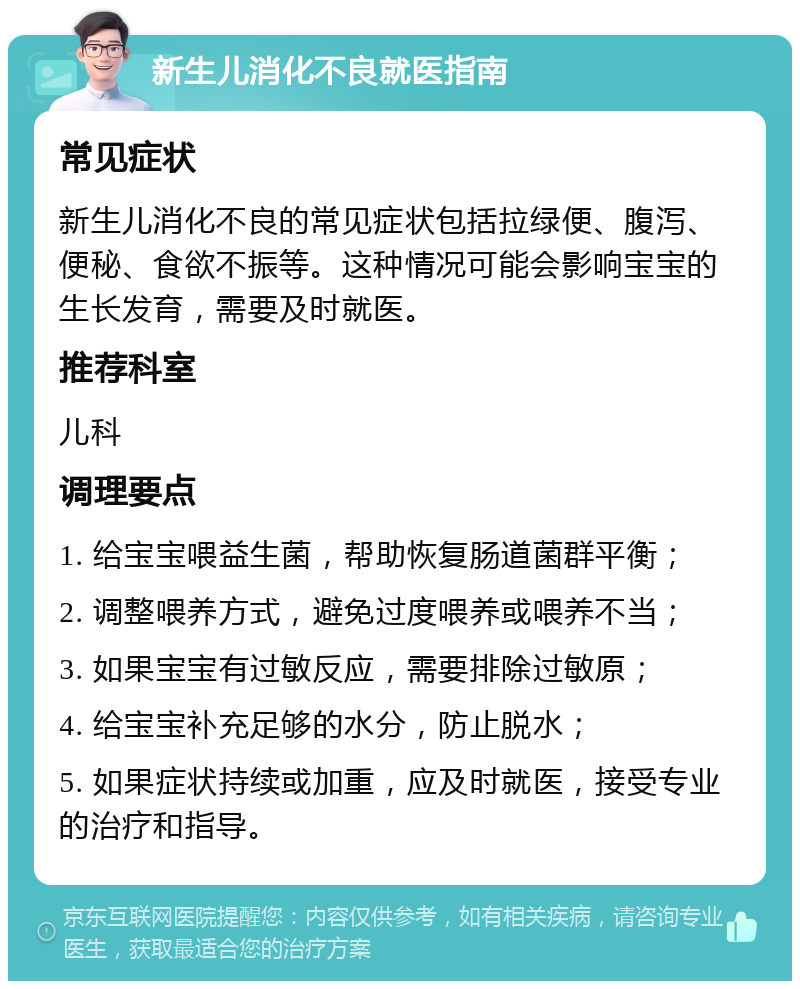 新生儿消化不良就医指南 常见症状 新生儿消化不良的常见症状包括拉绿便、腹泻、便秘、食欲不振等。这种情况可能会影响宝宝的生长发育，需要及时就医。 推荐科室 儿科 调理要点 1. 给宝宝喂益生菌，帮助恢复肠道菌群平衡； 2. 调整喂养方式，避免过度喂养或喂养不当； 3. 如果宝宝有过敏反应，需要排除过敏原； 4. 给宝宝补充足够的水分，防止脱水； 5. 如果症状持续或加重，应及时就医，接受专业的治疗和指导。