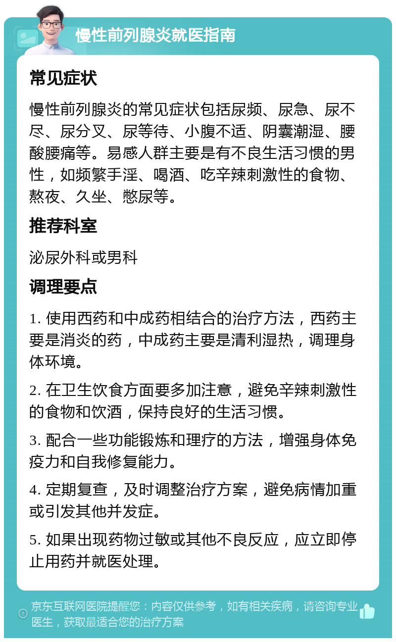 慢性前列腺炎就医指南 常见症状 慢性前列腺炎的常见症状包括尿频、尿急、尿不尽、尿分叉、尿等待、小腹不适、阴囊潮湿、腰酸腰痛等。易感人群主要是有不良生活习惯的男性，如频繁手淫、喝酒、吃辛辣刺激性的食物、熬夜、久坐、憋尿等。 推荐科室 泌尿外科或男科 调理要点 1. 使用西药和中成药相结合的治疗方法，西药主要是消炎的药，中成药主要是清利湿热，调理身体环境。 2. 在卫生饮食方面要多加注意，避免辛辣刺激性的食物和饮酒，保持良好的生活习惯。 3. 配合一些功能锻炼和理疗的方法，增强身体免疫力和自我修复能力。 4. 定期复查，及时调整治疗方案，避免病情加重或引发其他并发症。 5. 如果出现药物过敏或其他不良反应，应立即停止用药并就医处理。