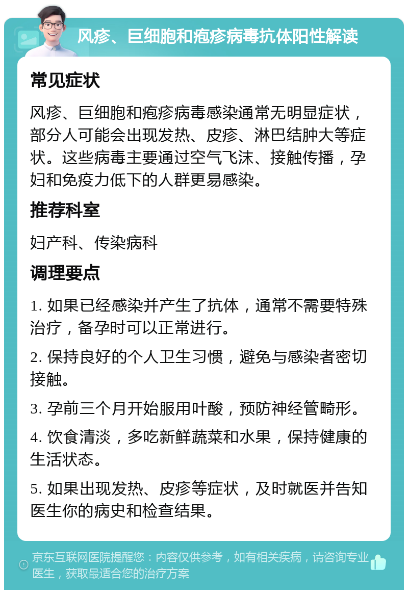 风疹、巨细胞和疱疹病毒抗体阳性解读 常见症状 风疹、巨细胞和疱疹病毒感染通常无明显症状，部分人可能会出现发热、皮疹、淋巴结肿大等症状。这些病毒主要通过空气飞沫、接触传播，孕妇和免疫力低下的人群更易感染。 推荐科室 妇产科、传染病科 调理要点 1. 如果已经感染并产生了抗体，通常不需要特殊治疗，备孕时可以正常进行。 2. 保持良好的个人卫生习惯，避免与感染者密切接触。 3. 孕前三个月开始服用叶酸，预防神经管畸形。 4. 饮食清淡，多吃新鲜蔬菜和水果，保持健康的生活状态。 5. 如果出现发热、皮疹等症状，及时就医并告知医生你的病史和检查结果。