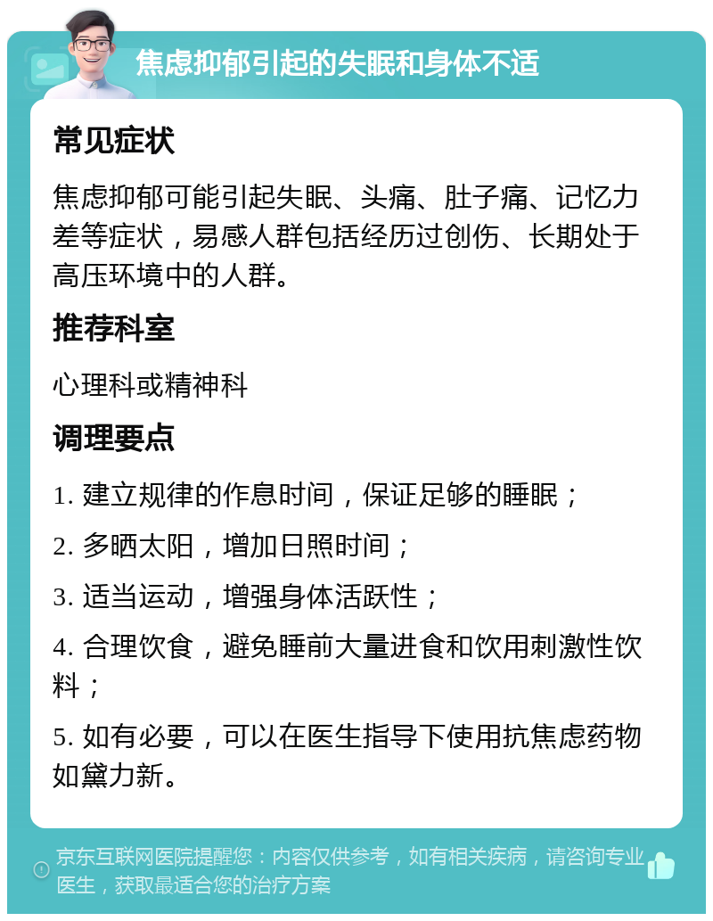 焦虑抑郁引起的失眠和身体不适 常见症状 焦虑抑郁可能引起失眠、头痛、肚子痛、记忆力差等症状，易感人群包括经历过创伤、长期处于高压环境中的人群。 推荐科室 心理科或精神科 调理要点 1. 建立规律的作息时间，保证足够的睡眠； 2. 多晒太阳，增加日照时间； 3. 适当运动，增强身体活跃性； 4. 合理饮食，避免睡前大量进食和饮用刺激性饮料； 5. 如有必要，可以在医生指导下使用抗焦虑药物如黛力新。