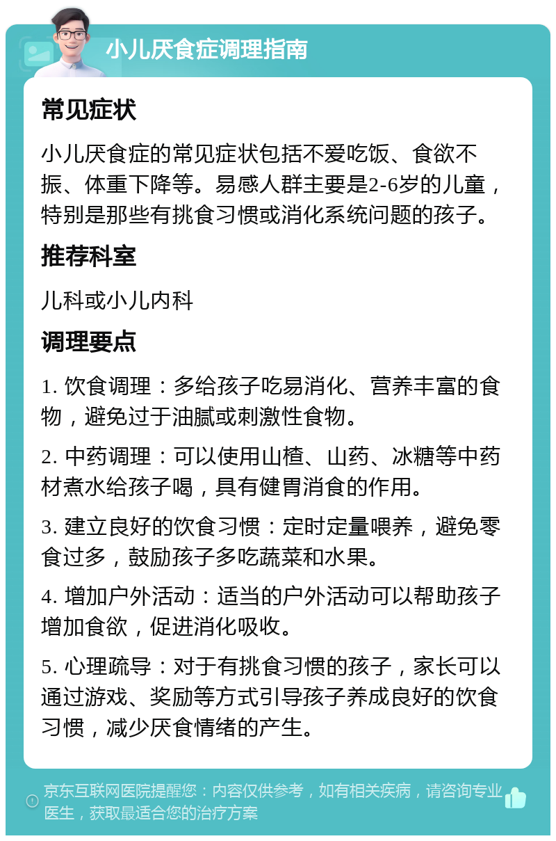 小儿厌食症调理指南 常见症状 小儿厌食症的常见症状包括不爱吃饭、食欲不振、体重下降等。易感人群主要是2-6岁的儿童，特别是那些有挑食习惯或消化系统问题的孩子。 推荐科室 儿科或小儿内科 调理要点 1. 饮食调理：多给孩子吃易消化、营养丰富的食物，避免过于油腻或刺激性食物。 2. 中药调理：可以使用山楂、山药、冰糖等中药材煮水给孩子喝，具有健胃消食的作用。 3. 建立良好的饮食习惯：定时定量喂养，避免零食过多，鼓励孩子多吃蔬菜和水果。 4. 增加户外活动：适当的户外活动可以帮助孩子增加食欲，促进消化吸收。 5. 心理疏导：对于有挑食习惯的孩子，家长可以通过游戏、奖励等方式引导孩子养成良好的饮食习惯，减少厌食情绪的产生。