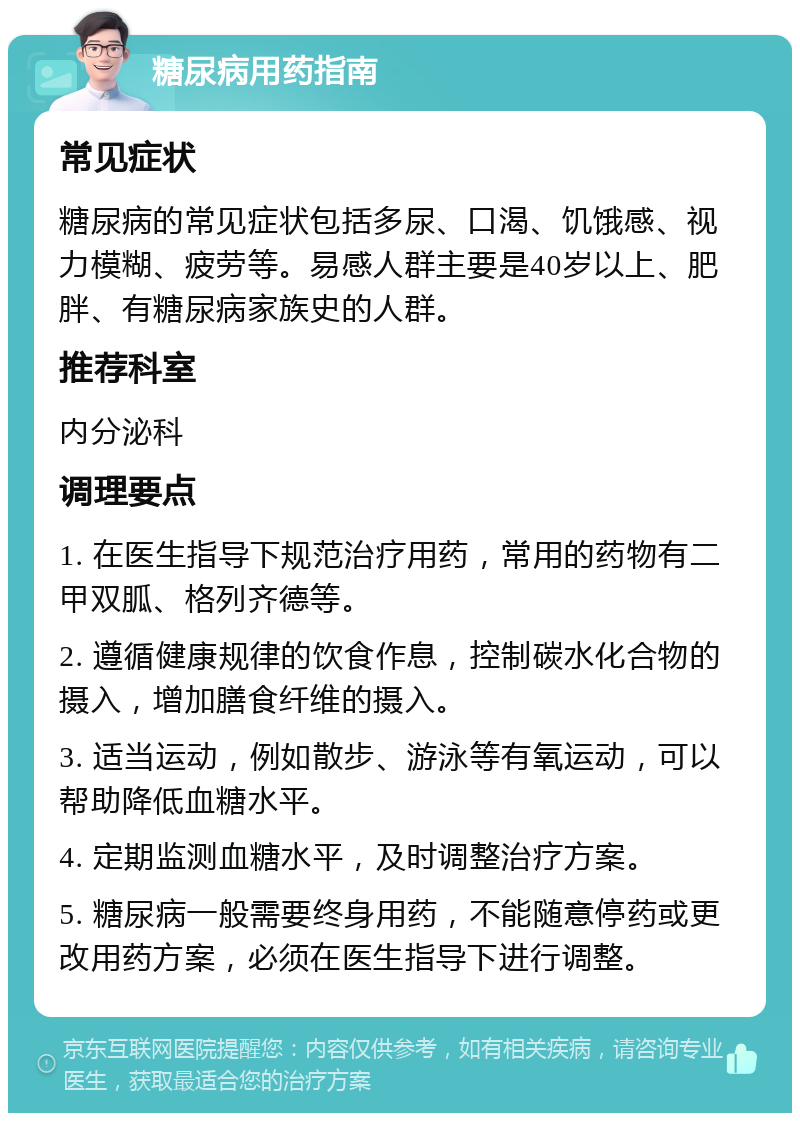 糖尿病用药指南 常见症状 糖尿病的常见症状包括多尿、口渴、饥饿感、视力模糊、疲劳等。易感人群主要是40岁以上、肥胖、有糖尿病家族史的人群。 推荐科室 内分泌科 调理要点 1. 在医生指导下规范治疗用药，常用的药物有二甲双胍、格列齐德等。 2. 遵循健康规律的饮食作息，控制碳水化合物的摄入，增加膳食纤维的摄入。 3. 适当运动，例如散步、游泳等有氧运动，可以帮助降低血糖水平。 4. 定期监测血糖水平，及时调整治疗方案。 5. 糖尿病一般需要终身用药，不能随意停药或更改用药方案，必须在医生指导下进行调整。